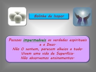 Pessoas impermeáveis as verdades espirituais
e a Deus.
Não O sentem, parecem alheios a tudo.
Vivem uma vida de Superfície.
Não absorvemos ensinamentos.
Bolinha de Isopor
 