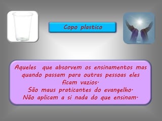 Aqueles que absorvem os ensinamentos mas
quando passam para outras pessoas eles
ficam vazios.
São maus praticantes do evangelho.
Não aplicam a si nada do que ensinam.
Copo plastico
 