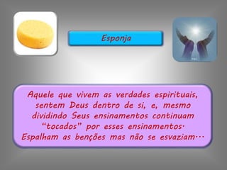 Aquele que vivem as verdades espirituais,
sentem Deus dentro de si, e, mesmo
dividindo Seus ensinamentos continuam
“tocados” por esses ensinamentos.
Espalham as benções mas não se esvaziam...
Esponja
 