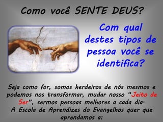 Como você SENTE DEUS?
Com qual
destes tipos de
pessoa você se
identifica?
Seja como for, somos herdeiros de nós mesmos e
podemos nos transformar, mudar nosso “Jeito de
Ser”, sermos pessoas melhores a cada dia.
A Escola de Aprendizes do Evangelhos quer que
aprendamos a:
 