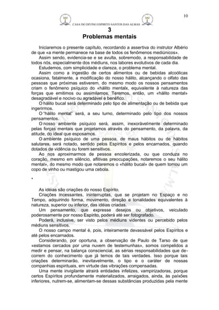 CASA DO DIVINO ESPIRITO SANTOS DAS ALMAS 
3 
Problemas mentais 
10 
Iniciaremos o presente capítulo, recordando a assertiva do instrutor Albério 
de que «a mente permanece na base de todos os fenômenos mediúnicos». 
Assim sendo, evidencia-se e se avulta, sobremodo, a responsabilidade de 
todos nós, especialmente dos médiuns, nos labores evolutivos de cada dia. 
Estudemos, com simplicidade e clareza, o problema mental. 
Assim como a ingestão de certos alimentos ou de bebidas alcoólicas 
ocasiona, fatalmente, a modificação do nosso hálito, alcançando o olfato das 
pessoas que próximas estiverem, do mesmo modo os nossos pensamentos 
criam o fenômeno psíquico do «hálito mentalx, equivalente à natureza das 
forças que emitimos ou assimilamos. Teremos, então, um «hálito mental» 
desagradável e nocivo ou agradável e benéfico. 
O hálito bucal será determinado pelo tipo de alimentação ou de bebida que 
ingerirmos. 
O “hálito mental” será, a seu turno, determinado pelo tipo dos nossos 
pensamentos. 
O nosso ambiente psíquico será, assim, inexoràvelmente determinado 
pelas forças mentais que projetamos através do pensamento, da palavra, da 
atitude, do ideal que esposamos. 
O ambiente psíquico de uma pessoa, de maus hábitos ou de hábitos 
salutares, será notado, sentido pelos Espíritos e pelos encarnados, quando 
dotados de vidência ou forem sensitivos. 
Ao nos aproximarmos de pessoa encolerizada, ou que conduza no 
coração, mesmo em silêncio, aflitivas preocupações, notaremos o seu hálito 
mental», do mesmo modo que notaremos o «hálito bucal» de quem tomou um 
copo de vinho ou mastigou uma cebola. 
* 
As idéias são criações do nosso Espírito. 
Criações incessantes, ininterruptas, que se projetam no Espaço e no 
Tempo, adquirindo forma, movimento, direção e tonalidades equivalentes à 
natureza, superior ou inferior, das idéias criadas. 
Um pensamento, que expresse desejos ou objetivos, veiculado 
poderosamente por nosso Espírito, poderá até ser fotografado. 
Poderá, inclusive, ser visto pelos médiuns videntes ou percebido pelos 
médiuns sensitivos. 
O nosso campo mental é, pois, inteiramente devassável pelos Espíritos e 
até pelos encarnados. 
Considerando, por oportuna, a observação de Paulo de Tarso de que 
«estamos cercados por uma nuvem de testemunhas», somos compelidos a 
medir e pensar, na balança consciencial, as sérias responsabilidades que de-correm 
do conhecimento que já temos de tais verdades. Isso porque tais 
criações determinarão, inevitavelmente, o tipo e o caráter de nossas 
companhias espirituais, em virtude das vibrações compensadas. 
Uma mente invigilante atrairá entidades infelizes, vampirizadoras, porque 
certos Espíritos profundamente materializados, arraigados, ainda, às paíxões 
inferiores, nutrem-se, alimentam-se dessas substâncias produzidas pela mente 
 