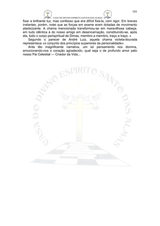 CASA DO DIVINO ESPIRITO SANTOS DAS ALMAS 
101 
fixar a brilhante luz, mas confesso que era difícil fixá-la, com rigor. Em breves 
instantes, porém, notei que as forças em exame eram dotadas de movimento 
plasticizante. A chama mencionada transformou-se em maravilhosa cabeça, 
em tudo idêntica à do nosso amigo em desencarnação, constituindo-se, após 
ela, todo o corpo perispiritual de Dimas, membro a membro, traço a traço. » 
Segundo o parecer de André Luiz, aquela chama violeta-dourada 
representava «o conjunto dos princípios superiores da personalidade». 
Ante tão magnificente narrativa, um só pensamento nos domina, 
emocionando-nos o coração agradecido, qual seja o de profundo amor pelo 
nosso Pai Celestial — Criador da Vida... 
 