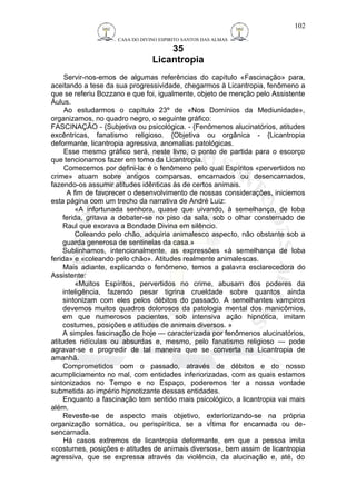 CASA DO DIVINO ESPIRITO SANTOS DAS ALMAS 
35 
Licantropia 
102 
Servir-nos-emos de algumas referências do capítulo «Fascinação» para, 
aceitando a tese da sua progressividade, chegarmos à Licantropia, fenômeno a 
que se referiu Bozzano e que foi, igualmente, objeto de menção pelo Assistente 
Áulus. 
Ao estudarmos o capítulo 23º de «Nos Domínios da Mediunidade», 
organizamos, no quadro negro, o seguinte gráfico: 
FASCINAÇÃO - {Subjetiva ou psicológica. - {Fenômenos alucinatórios, atitudes 
excêntricas, fanatismo religioso. {Objetiva ou orgânica - {Licantropia 
deformante, licantropia agressiva, anomalias patológicas. 
Esse mesmo gráfico será, neste livro, o ponto de partida para o escorço 
que tencionamos fazer em torno da Licantropia. 
Comecemos por defini-la: é o fenômeno pelo qual Espíritos «pervertidos no 
crime» atuam sobre antigos comparsas, encarnados ou desencarnados, 
fazendo-os assumir atitudes idênticas às de certos animais. 
A fim de favorecer o desenvolvimento de nossas considerações, iniciemos 
esta página com um trecho da narrativa de André Luiz: 
«A infortunada senhora, quase que uivando, à semelhança, de loba 
ferida, gritava a debater-se no piso da sala, sob o olhar consternado de 
Raul que exorava a Bondade Divina em silêncio. 
Coleando pelo chão, adquiria animalesco aspecto, não obstante sob a 
guarda generosa de sentinelas da casa.» 
Sublinhamos, intencionalmente, as expressões «à semelhança de loba 
ferida» e «coleando pelo chão». Atitudes realmente animalescas. 
Mais adiante, explicando o fenômeno, temos a palavra esclarecedora do 
Assistente: 
«Muitos Espíritos, pervertidos no crime, abusam dos poderes da 
inteligência, fazendo pesar tigrina crueldade sobre quantos ainda 
sintonizam com eles pelos débitos do passado. A semelhantes vampiros 
devemos muitos quadros dolorosos da patologia mental dos manicômios, 
em que numerosos pacientes, sob intensiva ação hipnótica, imitam 
costumes, posições e atitudes de animais diversos. » 
A simples fascinação de hoje — caracterizada por fenômenos alucinatórios, 
atitudes ridículas ou absurdas e, mesmo, pelo fanatismo religioso — pode 
agravar-se e progredir de tal maneira que se converta na Licantropia de 
amanhã. 
Comprometidos com o passado, através de débitos e do nosso 
acumpliciamento no mal, com entidades inferiorizadas, com as quais estamos 
sintonizados no Tempo e no Espaço, poderemos ter a nossa vontade 
submetida ao império hipnotizante dessas entidades. 
Enquanto a fascinação tem sentido mais psicológico, a licantropia vai mais 
além. 
Reveste-se de aspecto mais objetivo, exteriorizando-se na própria 
organização somática, ou perispirítica, se a vÍtima for encarnada ou de-sencarnada. 
Há casos extremos de licantropia deformante, em que a pessoa imita 
«costumes, posições e atitudes de animais diversos», bem assim de licantropia 
agressiva, que se expressa através da violência, da alucinação e, até, do 
 