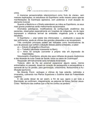 CASA DO DIVINO ESPIRITO SANTOS DAS ALMAS 
crime. 
103 
A imprensa sensacionalista relacioná-los-á como fruto de «taras», sem 
maiores explicações; os estudiosos do Espiritismo verão nesses casos apenas 
manifestações de licantropia agressiva, com poderosa e cruel atuação do 
elemento invisível. 
Quando a Medicina e o Direito estenderem as mãos ao Espiritismo, os seus 
mais graves problemas serão melhormente eqüacionados. 
Anomalias patológicas, modificadoras da configuração anatômica dos 
pacientes, observadas especialmente em hospitais de indigentes, via de regra 
expressam a influência terrível de entidades vingativas junto a antigos 
desafetos. 
O Espiritismo — anjo tutelar dos infortunados —, analisando a causa de 
tais sofrimentos, ajuda as vítimas das grandes obsessões a se recuperarem. 
Três condições principais podem ser indicadas como favorecedoras da 
cura de pessoas que sofrem a atuação dessas pobres entidades, a saber: 
a) — Estudo (Evangelho e Doutrina); 
b) — Trabalho (atividade incessante no Bem); 
c) — Amor no coração (converter a própria vida em expressão de 
fraternidade). 
Solucionará o Espiritismo, através dos seus milhares de grupos mediúnicos 
e das dezenas de suas Casas de Saúde, todos os casos de Licantropia? 
Responder afirmativamente seria rematada leviandade. 
Todavia, além de lhe ser possível eqüacionar alguns casos, menos 
entranhados no passado, levará ao coração de perseguidos e perseguidores a 
semente de luz do perdão, para germinação, crescimento, florescimento e fru-tificação 
oportunos. 
No Grande Porvir, verdugos e vítimas de hoje estarão, redimidos e 
irmanados, cultivando nos Planos Superiores o Sublime Ideal da Fraternidade 
Legitima. 
E não podia deixar de ser assim, a fim de que, agora e por toda a 
Eternidade, se confirmem, integralmente, as palavras de Nosso Senhor Jesus- 
Cristo: “Nenhuma das ovelhas que o Pai me confiou se perderá.” 
 