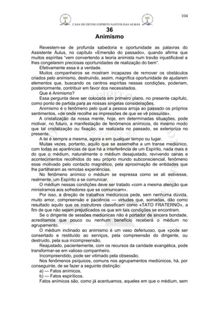 CASA DO DIVINO ESPIRITO SANTOS DAS ALMAS 
36 
Animismo 
104 
Revestem-se de profunda sabedoria e oportunidade as palavras do 
Assistente Áulus, no capítulo «Emersão do passado», quando afirma que 
muitos espíritas “vem convertendo a teoria animista num travão injustificável a 
lhes congelarem preciosas oportunidades de realização do bem”. 
Efetivamente essa é a verdade. 
Muitos companheiros se mostram incapazes de remover os obstáculos 
criados pelo animismo, destruindo, assim, magnífica oportunidade de ajudarem 
elementos que, buscando os centros espíritas nessas condições, poderiam, 
posteriormente, contribuir em favor dos necessitados. 
Que é Animismo? 
Essa pergunta deve ser colocada em primeiro plano, no presente capítulo, 
como ponto de partida para as nossas singelas considerações. 
Animismo é o fenômeno pelo qual a pessoa arroja ao passado os próprios 
sentimentos, «de onde recolhe as impressões de que se vê possuída». 
A cristalização da nossa mente, hoje, em determinadas situações, pode 
motivar, no futuro, a manifestação de fenômenos anímicos, do mesmo modo 
que tal cristalização ou fixação, se realizada no passado, se exterioriza no 
presente. 
A lei é sempre a mesma, agora e em qualquer tempo ou lugar. 
Muitas vezes, portanto, aquilo que se assemelha a um transe mediúnico, 
com todas as aparências de que há a interferência de um Espírito, nada mais é 
do que o médium, naturalmente o médium desajustado, revivendo cenas e 
acontecimentos recolhidos do seu próprio mundo subconsciencial, fenômeno 
esse motivado pelo contacto magnético, pela aproximação de entidades que 
lhe partilharam as remotas experiências. 
No fenômeno anímico o médium se expressa como se ali estivesse, 
realmente, um Espírito a se comunicar. 
O médium nessas condições deve ser tratado «com a mesma atenção que 
ministramos aos sofredores que se comunicam». 
Por isso, a direção de trabalhos mediúnicos pede, sem nenhuma dúvida, 
muito amor, compreensão e paciência — virtudes que, somadas, dão como 
resultado aquilo que os instrutores classificam como «TATO FRATERNO», a 
fim de que não sejam prejudicados os que em tais condições se encontram. 
Se o dirigente de sessões mediúnicas não é portador de sincera bondade, 
acreditamos que pouco ou nenhum benefício receberá o médium no 
agrupamento. 
O médium inclinado ao animismo é um vaso defeituoso, que «pode ser 
consertado e restituído ao serviços, pela compreensão do dirigente, ou 
destruido, pela sua incompreensão. 
Reajustado, pacientemente, com os recursos da caridade evangélica, pode 
transformar-se em valioso companheiro. 
Incompreendido, pode ser vitimado pela obsessão. 
Nos fenômenos psíquicos, comuns nos agrupamentos mediúnicos, há, por 
conseguinte, de se fazer a seguinte distinção: 
a) — Fatos anímicos, 
b) — Fatos espiríticos. 
Fatos anímicos são, como já acentuamos, aqueles em que o médium, sem 
 