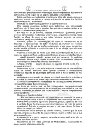 CASA DO DIVINO ESPIRITO SANTOS DAS ALMAS 
nenhuma idéia preconcebida de mistificação, recolhe impressões do pretérito e 
as transmite, como se por ele um Espírito estivesse comunicando. 
Fatos espiríticos, ou mediúnicos, propriamente ditos, são aqueles em que o 
médium é, apenas, um veículo a receber e transmitir as idéias dos Espíritos 
desencarnados ou... encarnados. 
O estudo e a observação ajudam-nos a fazer tal distinção. 
Uma pessoa encarnada também pode determinar uma comunicação 
mediúnica, isto é, fazer que o sensitivo lhe assimile as ondas mentais e as 
reproduza pela escrita ou pela palavra. 
Em face da lei de sintonia, pessoas adormecidas igualmente podem 
provocar comunicações mediúnicas, uma vez que, enquanto dormimos, nosso 
Espírito se afasta do corpo e age sobre terceiros, segundo os nossos 
sentimentos, desejos e preferências. 
Voltemos, porém, às considerações em torno da necessidade de os 
dirigentes e colaboradores do setor mediúnico se munirem de recursos 
evangélicos, a fim de que as tarefas assistenciais, a seu cargo, apresentem 
aquele sentido edificante e construtivo que é de se almejar nas atividades 
espiritistas cristãs. 
Vejamos a conclusão de André Luiz, ante as ponderações de Áulus e o 
exame do caso da senhora objeto da assistência do grupo do irmão Raul Silva: 
«Mediünicamente falando, vemos aqui um processo de autêntico 
animismo. Nossa amiga supõe encarnar uma personalidade diferente, 
quando apenas exterioriza o mundo de si mesma.» 
A fixação mental — assunto abordado no capítulo próprio, neste livro — 
provoca o animismo. 
Imaginemos, agora, o que pode ocorrer se uma criatura em tais condições 
busca um núcleo mediúnico onde apenas funciona o intelectualismo 
pretensioso, seguido da doutrinação periférica, sem o menor sentido de fra-ternidade! 
Ao invés de compreensão, tal criatura encontrará, sem dúvida, a ironia e a 
má vontade, acompanhadas, via de regra, do comentário maledicente. 
Ao invés de companheiros interessados no seu reajustamento, encontrará 
verdugos fantasiados de doutrinadores. 
Ao invés do socorro que se faz indispensável, ver-se-ádefrontada, 
impiedosamente, por companheiros, às vezes até bem intencionados, que, em 
nome da «verdade», ou melhor, das «suas verdades», não lhe compreenderão 
o aflitivo problema. 
Ouçamos o Assistente Áulus: 
“Por isso, nessas circunstâncias, é preciso armar o coração de amor, a 
fim de que possamos auxiliar e compreender. Um doutrinador sem TATO 
FRATERNO apenas lhe agravaria o problema, porque, a pretexto de servir 
à verdade, talvez lhe impusesse corretivo inoportuno, ao invés de socorro 
providencial. Primeiro é preciso remover o mal, para depois fortificar a 
vítima na sua própria defesa.” 
O doutrinador usará sempre do carinho fraterno, fazendo que as suas 
palavras, dirigidas ao Espírito do próprio médium, levem o melhor que a sua 
alma possa oferecer. 
A consolação e a prece, seguidas do esclarecimento edificante, são os 
recursos aplicáveis ao caso. 
Recorramos ao livro «Nos Domínios da Mediunidade», reproduzindo-lhe 
alguns tópicos relativos ao assunto: 
105 
 