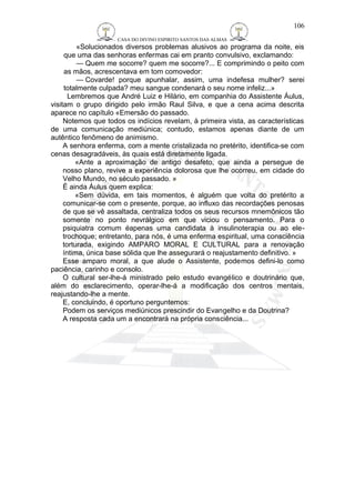 CASA DO DIVINO ESPIRITO SANTOS DAS ALMAS 
«Solucionados diversos problemas alusivos ao programa da noite, eis 
que uma das senhoras enfermas cai em pranto convulsivo, exclamando: 
— Quem me socorre? quem me socorre?... E comprimindo o peito com 
as mãos, acrescentava em tom comovedor: 
— Covarde! porque apunhalar, assim, uma indefesa mulher? serei 
totalmente culpada? meu sangue condenará o seu nome infeliz...» 
Lembremos que André Luiz e Hilário, em companhia do Assistente Áulus, 
visitam o grupo dirigido pelo irmão Raul Silva, e que a cena acima descrita 
aparece no capítulo «Emersão do passado. 
Notemos que todos os indícios revelam, à primeira vista, as características 
de uma comunicação mediúnica; contudo, estamos apenas diante de um 
autêntico fenômeno de animismo. 
A senhora enferma, com a mente cristalizada no pretérito, identifica-se com 
cenas desagradáveis, às quais está diretamente ligada. 
«Ante a aproximação de antigo desafeto, que ainda a persegue de 
nosso plano, revive a experiência dolorosa que lhe ocorreu, em cidade do 
Velho Mundo, no século passado. » 
É ainda Áulus quem explica: 
«Sem dúvida, em tais momentos, é alguém que volta do pretérito a 
comunicar-se com o presente, porque, ao influxo das recordações penosas 
de que se vê assaltada, centraliza todos os seus recursos mnemônicos tão 
somente no ponto nevrálgico em que viciou o pensamento. Para o 
psiquiatra comum éapenas uma candidata à insulinoterapia ou ao ele-trochoque; 
entretanto, para nós, é uma enferma espiritual, uma consciência 
torturada, exigindo AMPARO MORAL E CULTURAL para a renovação 
íntima, única base sólida que lhe assegurará o reajustamento definitivo. » 
Esse amparo moral, a que alude o Assistente, podemos defini-lo como 
paciência, carinho e consolo. 
O cultural ser-lhe-á ministrado pelo estudo evangélico e doutrinário que, 
além do esclarecimento, operar-lhe-á a modificação dos centros mentais, 
reajustando-lhe a mente. 
E, concluindo, é oportuno perguntemos: 
Podem os serviços mediúnicos prescindir do Evangelho e da Doutrina? 
A resposta cada um a encontrará na própria consciência... 
106 
 