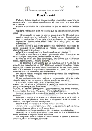 CASA DO DIVINO ESPIRITO SANTOS DAS ALMAS 
37 
Fixação mental 
Podemos definir o estado de fixação mental de uma criatura, encarnada ou 
desencarnada, com aquele em que ela «nada vê, nada ouve, nada sente além 
de si mesma”. 
Explicar o mecanismo da fixação mental, tal qual se verifica, não é coisa 
fácil.O 
próprio Hilário assim o diz, na consulta que faz ao esclarecido Assistente 
Áulus: 
«Sinceramente, por mais me esforce, grande é a minha dificuldade para 
penetrar os enigmas da cristalização do Espírito em torno de certas situa-ções 
e sentimentos. Como pode a mente deter-se em determinadas 
impressões, demorando-se nelas, como se o tempo para ela não 
caminhasse?» 
Faremos, todavia, o que nos for possível para retransmitir, na pobreza de 
nossa linguagem e na indigência de nossas noções doutrinárias, as 
elucidações do venerável Áulus. 
A fixação mental pode perdurar durante séculos e até milênios. 
O Espírito isola-se do mundo externo, passando a vibrar, únicamente, ao 
redor do próprio desequilíbrio, cristalizando-se no Tempo. 
É como se fosse, em tosca comparação, uma agulha que faz o disco 
repetir, indefinidamente, a mesma cantilena. 
Se dissermos a um Espírito que se comunica com a mente fixa no 
pretérito, que nos achamos em 1957, dificilmente compreenderá ele as nossas 
explicações, uma vez que a sua mente, cristalizada no Tempo, reflete, tão só, 
fatos e acontecimentos, impressões e sentimentos do passado, os quais lhe 
causaram profunda e indelével desarmonia interior. 
Um Espírito nessas condições pede tempo e paciência dos componentes 
de um núcleo mediúnico. 
O seu esclarecimento exige carinho e compreensão, além de muita 
vibração fraterna que, envolvendo-o, o levem ao esforço renovativo. 
Estudemos o assunto à luz de um simples diagrama. 
CAMPO DE BATALHA - {Retaguarda - {Amargura, Lágrimas, Humilhação. 
{Vanguarda - {Alegria, Felicidade, Glória. 
VIDA DO ESPÍRITO - {Retaguarda - {Estacionamento nas zonas inferiores, 
Reencarnações dolorosas. {Vanguarda - {Renovação, Progresso. 
A mente humana está simbolizada no soldado que luta pela conquista de 
posições. 
Conforme o esforço, a perseverança, o adestramento, ou a má vontade, o 
desânimo e a inexperiência, ficará ele na retaguarda, entre mutilados e 
vencidos, ou surgirá, vitorioso, na vanguarda. 
O soldado luta por vencer e destruir os inimigos externos. 
A mente luta por vencer os inimigos internos, representados pelo egoísmo, 
crueldade, vingança, ciúme, prepotência, ambição. 
O soldado empunhará a espada e o rifle, a granada e a metralhadora. 
As armas da mente são a humildade, o espírito de serviço, a bondade com 
todos, a nobreza, a elegância moral, a disciplina. 
Na retaguarda, para o soldado ou para a mente, o cenário é dantesco: 
amargura, aflição, humilhação, sofrimento. 
107 
 