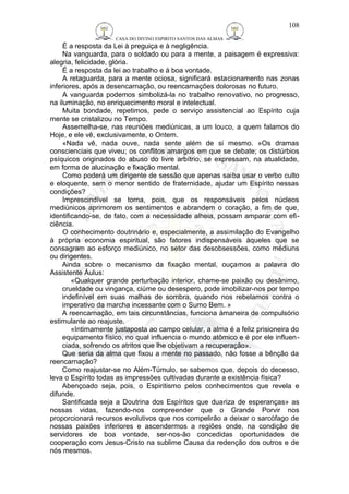 CASA DO DIVINO ESPIRITO SANTOS DAS ALMAS 
108 
É a resposta da Lei à preguiça e à negligência. 
Na vanguarda, para o soldado ou para a mente, a paisagem é expressiva: 
alegria, felicidade, glória. 
É a resposta da lei ao trabalho e à boa vontade. 
A retaguarda, para a mente ociosa, significará estacionamento nas zonas 
inferiores, após a desencarnação, ou reencarnações dolorosas no futuro. 
A vanguarda podemos simbolizá-la no trabalho renovativo, no progresso, 
na iluminação, no enriquecimento moral e intelectual. 
Muita bondade, repetimos, pede o serviço assistencial ao Espírito cuja 
mente se cristalizou no Tempo. 
Assemelha-se, nas reuniões mediúnicas, a um louco, a quem falamos do 
Hoje, e ele vê, exclusivamente, o Ontem. 
«Nada vê, nada ouve, nada sente além de si mesmo. »Os dramas 
conscienciais que viveu; os conflitos amargos em que se debate; os distúrbios 
psíquicos originados do abuso do livre arbítrio, se expressam, na atualidade, 
em forma de alucinação e fixação mental. 
Como poderá um dirigente de sessão que apenas saiba usar o verbo culto 
e eloquente, sem o menor sentido de fraternidade, ajudar um Espírito nessas 
condições? 
Imprescindível se torna, pois, que os responsáveis pelos núcleos 
mediúnicos aprimorem os sentimentos e abrandem o coração, a fim de que, 
identificando-se, de fato, com a necessidade alheia, possam amparar com efi-ciência. 
O conhecimento doutrinário e, especialmente, a assimilação do Evangelho 
à própria economia espiritual, são fatores indispensáveis àqueles que se 
consagram ao esforço mediúnico, no setor das desobsessões, como médiuns 
ou dirigentes. 
Ainda sobre o mecanismo da fixação mental, ouçamos a palavra do 
Assistente Áulus: 
«Qualquer grande perturbação interior, chame-se paixão ou desânimo, 
crueldade ou vingança, ciúme ou desespero, pode imobilizar-nos por tempo 
indefinível em suas malhas de sombra, quando nos rebelamos contra o 
imperativo da marcha incessante com o Sumo Bem. » 
A reencarnação, em tais circunstâncias, funciona àmaneira de compulsório 
estimulante ao reajuste. 
«Intimamente justaposta ao campo celular, a alma é a feliz prisioneira do 
equipamento físico, no qual influencia o mundo atômico e é por ele influen-ciada, 
sofrendo os atritos que lhe objetivam a recuperação». 
Que seria da alma que fixou a mente no passado, não fosse a bênção da 
reencarnação? 
Como reajustar-se no Além-Túmulo, se sabemos que, depois do decesso, 
leva o Espírito todas as impressões cultivadas durante a existência física? 
Abençoado seja, pois, o Espiritismo pelos conhecimentos que revela e 
difunde. 
Santificada seja a Doutrina dos Espíritos que duariza de esperanças» as 
nossas vidas, fazendo-nos compreender que o Grande Porvir nos 
proporcionará recursos evolutivos que nos compelirão a deixar o sarcófago de 
nossas paixões inferiores e ascendermos a regiões onde, na condição de 
servidores de boa vontade, ser-nos-ão concedidas oportunidades de 
cooperação com Jesus-Cristo na sublime Causa da redenção dos outros e de 
nós mesmos. 
 