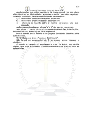 CASA DO DIVINO ESPIRITO SANTOS DAS ALMAS 
109 
As elucidações que, sobre o problema da fixação mental, nos traz o livro 
«Nos Domínios da Mediunidade), levam-nos a grafar, nas linhas seguintes, 
uma nova sub-divisão das formas obsessionais ou obsessivas: 
a) — Influência do desencarnado sobre o encarnado; 
b) — Influência do encarnado sobre o desencarnado; 
c) — Influência do Espírito sobre si mesmo, provocando uma auto-obsessão. 
As formas consignadas nas alíneas “a” e “b” são as mais conhecidas. 
A da alínea “c”, menos frequente, é uma decorrência da fixação do Espírito, 
encarnado ou não, em situações, fatos ou pessoas. 
Pensar demais em si mesmo e nos próprios problemas, determina uma 
auto-obsessão. 
O indivíduo passa a ser o “obsessor de si mesmo”. 
Não haverá um perseguidor: ele é, ao mesmo tempo, obsessor e 
obsidiado. 
Obsessão sui generis — reconhecemos, mas que existe, sem dúvida 
alguma, quer entre encarnados, quer entre desencarnados. É muito difícil de 
ser removida... 
 