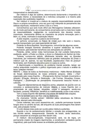 CASA DO DIVINO ESPIRITO SANTOS DAS ALMAS 
irresponsável ou deseducada. 
11 
Ser médium é algo de sublime, determinando tàcitamente o imperativo da 
realização interior, a necessidade de o indivíduo conquistar a si mesmo pela 
superação das qualidades negativas. 
Ser médium é investir-se a criatura de sagrada responsabilidade perante 
Deus e a própria consciência, uma vez que é ser intérprete do pensamento das 
esferas espirituais, medianeiro entre o Céu e a Terra. 
Convenhamos que será muito difícil aos Mensageiros Celestes utilizarem-se, 
de modo permanente, de companheiros encarnados sem a mais leve noção 
de responsabilidade, negligentes no cumprimento dos deveres morais, 
impontuais, inteiramente alheios ao imperativo da própria renovação para o 
Bem, ou, ainda, inclinados à exploração inferior. 
A este respeito, ouçamos a palavra de Emmanuel: 
“O perfume conservado no frasco de cristal puro não será o mesmo, 
quando transportado num vaso guarnecido de lodo.” 
Poderão os Bons Espíritos, reconheçamos, comunicar-se algumas vezes. 
Poderão transpor barreiras vibratórias e superar obstáculos da mente 
irresponsável, para estender benefícios aos estropiados do caminho. 
Poderão, ainda, extrair notas harmoniosas de mal cuidado instrumento, 
exaltando, assim, o Poder e a Glória, o Amor e a Sabedoria do Senhor da Vida. 
Todavia, cumpre-nos admitir, dificilmente tornarão eles, os Grandes 
Instrutores, por medianeiro definitivo para as grandes realizações do Cristo o 
médium que vê, apenas, na sua faculdade, espetaculoso meio de produzir 
fenômenos, sem finalidade educativa para si e para os outros. 
A discriminação e importância do problema mental poderão, talvez, ser 
melhor entendidas mediante o gráfico organizado para o estudo e análise do 
tema “criações mentais”: 
MENTE — Base de todos os fenômenos mediúnicos - Hálito Mental {Emissão 
de forças determinadoras do nosso ambiente psíquico. {Idéia - {“Ser” 
organizado pelo nosso Espírito. - {Pensamento (forma) Vontade (movimento e 
direção). {Criação, Alimento e Destruição - {de Formas, Situações, Coisas, 
Paisagens. - {Sublimação do pensamento incorporando tesouros morais e 
culturais. 
Segundo depreendemos do diagrama acima, adaptado de acordo com os 
conceitos e esclarecimentos do instrutor Albério, o nosso Espírito tem a 
propriedade de criar formas, situações, coisas e paisagens, sendo-nos 
facultado, portanto, influenciar, benéfica ou maléficamente, a nós e aos outros. 
Tem o nosso Espírito não apenas a faculdade de realizar tais criações. 
Tem-na também para dar-lhes vida ou destruí-las. 
Os chamados “clichês astrais”, referidos pelos estudiosos da Ciência 
Espírita, abonam esta informação. 
Cenas violentas, tais como assassínios etc., poderão permanecer durante 
longos anos no cenário da luta, até enquanto as suas personagens lhes derem 
vida, pela projeção mental. 
O ruído dessas lutas pode ser ouvido pelos médiuns audientes. 
Quando a luz do esclarecimento felicitar o coração dos protagonistas, os 
tais clichês astrais, desaparecerão. Deixarão de existir, serão destruidos, 
porque cessaram as energias que lhes davam vida. 
O médium não-evangelizado, irresponsável, será, via de regra, um 
permanente criador de imagens deprimentes, a constituírem verdadeira (ponte 
magnética), pela qual terão acesso as entidades perturbadoras. 
 