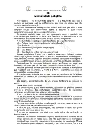 CASA DO DIVINO ESPIRITO SANTOS DAS ALMAS 
38 
Mediunidade poliglota 
110 
Xenoglossia — ou mediunidade poliglota — é a faculdade pela qual o 
médium se expressa, oral ou gràficamente, por meio de idioma que não 
conhece na atual encarnação. 
Há uma interessante monografia de Ernesto Bozzano, por sinal o mais 
completo estudo que conhecemos sobre o assunto, a qual serviu, 
subsidiariamente, para os nossos apontamentos. 
O presente capítulo deve, pois, ser considerado como o resultado das 
observações que extraímos do livro «Nos Domínios da Mediunidade» e das 
valiosíssimas anotaçõeS de Bozzano, em sua obra «Xenoglossia». 
A mediunidade poliglota pode ser classificada da seguinte maneira: 
a) — Falante (pela incorporação ou na materialização); 
b) — Audiente; 
c) — Escrevente (psicografia ou tiptologia); 
d) — Voz direta; 
e) — Escrita direta (mãos visíveis ou invisíveis). 
Xenoglossia falante é a em que o médium, incorporado, fala em qualquer 
idioma, seja inglês ou francês, latim ou hebraico, sem conhecer essas línguas. 
Pode, também, ouvir os Espíritos em outros idiomas, psicografar mensagens e, 
ainda, possibilitar sejam grafados caracteres estranhos, em lousas e paredes. 
Prescindimos de mencionar inúmeros casos, verificados em cada uma 
dessas modalidades, por não ser este o escopo fundamental deste livro. 
Todavia, podemos afirmar que não são apenas os tratados e monografias 
que registram tais fenômenos. O Velho e o Novo Testamento são ricos em 
comunicações xenoglóssicas. 
A mediunidade poliglota tem a sua causa no recolhimento de valores 
intelectuais do passado, os quais repousam na subconsciência do sensitivo ou 
médium. 
Ela decorre, primordialmente, de um simples fenômeno de sintonia no 
tempo. 
Que é «sintonia no Tempo»? 
É o processo pelo qual a mente humana, ligando-se ao pretérito distante, 
provoca a emersão, das profundezas subconscienciais, de expressões 
variegadas e multiformes que ali jazem adormecidas. 
A subconsciência é o «porão da individualidade». 
Lá se encontram «guardados» todos os valores intelectuais e conquistas 
morais acumulados em várias reencarnações, como fruto natural de sucessivas 
experiências evolutivas. 
Só pode ser médium poliglota aquele que já conheceu, noutros tempos, o 
idioma pelo qual se expresse durante o transe. 
A criatura que, noutras encarnações, não conheceu o latim, não pode, 
mediunizada, expressar-se por ele. 
É o que se depreende, por sinal com muita lógica, da explicação do 
Assistente Áulus: 
«Quando um médium analfabeto se põe a escrever sob o controle de um 
amigo domiciliado em nosso plano, isso não quer dizer que o mensageiro 
espiritual haja removido milagrosamente as pedras da ignorância. Mostra 
simplesmente que o psicógrafo traz consigo, de outras encarnações, a arte 
 