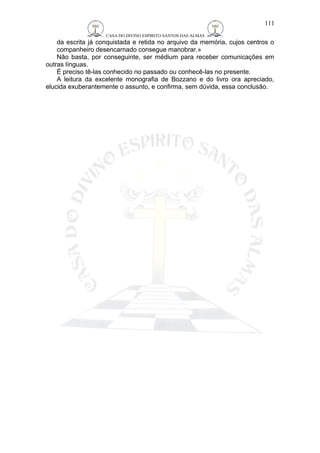 CASA DO DIVINO ESPIRITO SANTOS DAS ALMAS 
111 
da escrita já conquistada e retida no arquivo da memória, cujos centros o 
companheiro desencarnado consegue manobrar.» 
Não basta, por conseguinte, ser médium para receber comunicações em 
outras línguas. 
É preciso tê-las conhecido no passado ou conhecê-las no presente. 
A leitura da excelente monografia de Bozzano e do livro ora apreciado, 
elucida exuberantemente o assunto, e confirma, sem dúvida, essa conclusão. 
 
