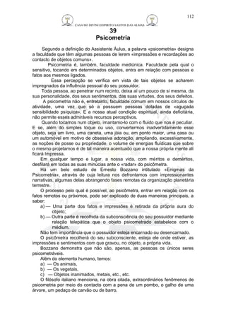CASA DO DIVINO ESPIRITO SANTOS DAS ALMAS 
39 
Psicometria 
112 
Segundo a definição do Assistente Áulus, a palavra «psicometria» designa 
a faculdade que têm algumas pessoas de lerem «impressões e recordações ao 
contacto de objetos comuns». 
Psicometria é, também, faculdade mediúnica. Faculdade pela qual o 
sensitivo, tocando em determinados objetos, entra em relação com pessoas e 
fatos aos mesmos ligados. 
Essa percepção se verifica em vista de tais objetos se acharem 
impregnados da influência pessoal do seu possuidor. 
Toda pessoa, ao penetrar num recinto, deixa aí um pouco de si mesma, da 
sua personalidade, dos seus sentimentos, das suas virtudes, dos seus defeitos. 
A psicometria não é, entretanto, faculdade comum em nossos círculos de 
atividade, uma vez que só a possuem pessoas dotadas de «aguçada 
sensibilidade psíquica». E a nossa atual condição espiritual, ainda deficitária, 
não permite esses admiráveis recursos perceptivos. 
Quando tocamos num objeto, imantamo-lo com o fluido que nos é peculiar. 
E se, além do simples toque ou uso, convertermos inadvertidamente esse 
objeto, seja um livro, uma caneta, uma jóia ou, em ponto maior, uma casa ou 
um automóvel em motivo de obsessiva adoração, ampliando, excessivamente, 
as noções de posse ou propriedade, o volume de energias fluídicas que sobre 
o mesmo projetamos é de tal maneira acentuado que a nossa própria mente ali 
ficará Impressa. 
Em qualquer tempo e lugar, a nossa vida, com méritos e deméritos, 
desfilará em todas as suas minúcias ante o «radar» do psicômetra. 
Há um belo estudo de Ernesto Bozzano intitulado «Enigmas da 
Psicometria», através de cuja leitura nos defrontamos com impressionantes 
narrativas, algumas delas abrangendo fases remotas da organização planetária 
terrestre. 
O processo pelo qual é possível, ao psicômetra, entrar em relação com os 
fatos remotos ou próximos, pode ser explicado de duas maneiras principais, a 
saber: 
a) — Uma parte dos fatos e impressões é retirada da própria aura do 
objeto; 
b) — Outra parte é recolhida da subconsciência do seu possuidor mediante 
relação telepática que o objeto psicometrado estabelece com o 
médium. 
Não tem importância que o possuidor esteja encarnado ou desencarnado. 
O psicômetra recolherá do seu subconsciente, esteja ele onde estiver, as 
impressões e sentimentos com que gravou, no objeto, a própria vida. 
Bozzano demonstra que não são, apenas, as pessoas os únicos seres 
psicometráveis. 
Além do elemento humano, temos: 
a) — Os animais, 
b) — Os vegetais, 
c) — Objetos inanimados, metais, etc., etc. 
O filósofo italiano menciona, na obra citada, extraordinários fenômenos de 
psicometria por meio do contacto com a pena de um pombo, o galho de uma 
árvore, um pedaço de carvão ou de barro. 
 