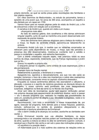 CASA DO DIVINO ESPIRITO SANTOS DAS ALMAS 
114 
próprio domicílio, ao qual se sentia presa pelas recordações dos familiares e 
dos objetos caseiros. 
Em «Nos Domínios da Mediunidade», no estudo da psicometria, temos o 
episódio de uma jovem que, há cerca de 300 anos, acompanha um espelho a 
ela ofertado por um rapaz em 1700. 
Vamos trazer para as nossas páginas parte do relato de André Luiz, a fim 
de colocarmos o leitor em relação com a ocorrência. 
A narrativa é de André Luiz, quando em visita a um museu: 
«Avançamos mais além. 
Ao lado de extensa galeria, dois cavalheiros e três damas admiravam 
singular espelho, junto do qual se mantinha uma jovem desencarnada com 
expressão de grande tristeza. 
Uma das senhoras teve palavras elogiosas para a beleza da moldura, e 
a moça, na feição de sentinela irritada, aproximou-se tateando-lhe os 
ombros. 
Acrescenta André Luis que, à medida que os visitantes encarnados se 
retiravam para outra dependência do museu, a moça, que não percebia a 
presença dos três desencarnados, mostrou-se «contente com a solidão e 
passou a contemplar o espelho, sob estranha fascinação». 
Com a mente cristalizada naquele objeto, nele polarizou todos os seus 
sonhos de moça, esperando, tristemente, que da França regressasse o jovém 
que se foi... 
Gravou no espelho a própria vida. 
E enquanto pensar no espelho, como síntese de suas esperanças, junto a 
ele permanecerá. 
Exemplo típico de fixação mental. 
Relativamente a pessoas, o fenômeno é o mesmo. 
Apegando-nos, egoística e desvairadamente, aos que nos são caros ao 
coração, corremos o risco de a eles nos imantarmos e sobre eles exercermos 
cruel escravização, consoante vimos no capítulo «Estranha obsessão». 
Enquanto os nossos sentimentos afetivos não assinalarem o altruísmo, a 
elevação, a pureza e o espírito de renúncia peculiares ao discípulo sincero do 
Evangelho, o nosso caminho será pontilhado das mais desagradáveis 
surpresas, estejamos na libré da carne ou no Mundo dos Espíritos. 
Amar sem idéia de recompensa; ajudar sem esperar retribuição; pensar 
nos próprios deveres com esquecimento de pretensos direitos; servir e passar 
— eis o elevado programa que, realizado na medida das possibilidades de 
cada um, constituirá penhor de alegria e paz, felicidade e progresso, neste e no 
plano espiritual. 
Reconhecendo, com toda a sinceridade, a nossa incapacidade de, por 
agora, executar tal programa, forte demais para a nossa fraqueza, podemos, 
contudo, esforçar-nos no sentido do gradativo afeiçoamento a ele, 
considerando a oportuna advertência de Emmanuel: 
«Se o clarim cristão já te alcançou os ouvidos, aceita-lhe as claridades sem 
vacilar. » 
Ainda Emmanuel recorda que «as afeições familiares, os laços 
consanguíneos e as simpatias naturais podem ser manifestações muito santas 
da alma, quando a criatura se eleva no altar do sentimento superior; contudo, é 
razoável que o Espírito não venha a cair sob o peso das inclinações próprias». 
«O equilíbrio é a posição ideal.» 
«A fraternidade pura é o mais sublime dos sistemas de relações entre as 
 