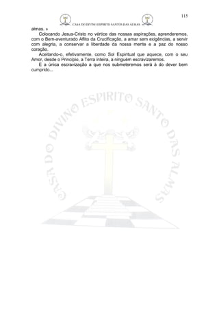 CASA DO DIVINO ESPIRITO SANTOS DAS ALMAS 
almas. » 
Colocando Jesus-Cristo no vértice das nossas aspirações, aprenderemos, 
com o Bem-aventurado Aflito da Crucificação, a amar sem exigências, a servir 
com alegria, a conservar a liberdade da nossa mente e a paz do nosso 
coração. 
Aceitando-o, efetivamente, como Sol Espiritual que aquece, com o seu 
Amor, desde o Princípio, a Terra inteira, a ninguém escravizaremos. 
E a única escravização a que nos submeteremos será à do dever bem 
cumprido... 
115 
 