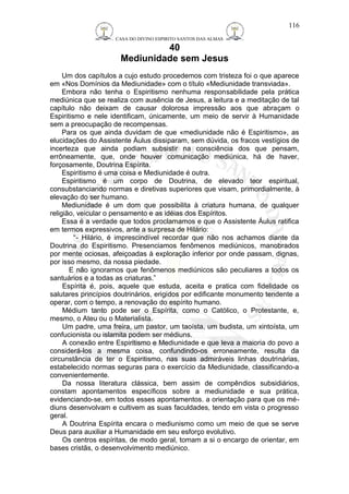 CASA DO DIVINO ESPIRITO SANTOS DAS ALMAS 
40 
Mediunidade sem Jesus 
Um dos capítulos a cujo estudo procedemos com tristeza foi o que aparece 
em «Nos Domínios da Mediunidade» com o título «Mediunidade transviada». 
Embora não tenha o Espiritismo nenhuma responsabilidade pela prática 
mediúnica que se realiza com ausência de Jesus, a leitura e a meditação de tal 
capítulo não deixam de causar dolorosa impressão aos que abraçam o 
Espiritismo e nele identificam, únicamente, um meio de servir à Humanidade 
sem a preocupação de recompensas. 
Para os que ainda duvidam de que «mediunidade não é Espiritismo», as 
elucidações do Assistente Áulus dissiparam, sem dúvida, os fracos vestígios de 
incerteza que ainda podiam subsistir na consciência dos que pensam, 
errôneamente, que, onde houver comunicação mediúnica, há de haver, 
forçosamente, Doutrina Espírita. 
Espiritismo é uma coisa e Mediunidade é outra. 
Espiritismo é um corpo de Doutrina, de elevado teor espiritual, 
consubstanciando normas e diretivas superiores que visam, primordialmente, à 
elevação do ser humano. 
Mediunidade é um dom que possibilita à criatura humana, de qualquer 
religião, veicular o pensamento e as idéias dos Espíritos. 
Essa é a verdade que todos proclamamos e que o Assistente Áulus ratifica 
em termos expressivos, ante a surpresa de Hilário: 
“- Hilário, é imprescindível recordar que não nos achamos diante da 
Doutrina do Espiritismo. Presenciamos fenômenos mediúnicos, manobrados 
por mente ociosas, afeiçoadas à exploração inferior por onde passam, dignas, 
por isso mesmo, da nossa piedade. 
E não ignoramos que fenômenos mediúnicos são peculiares a todos os 
santuários e a todas as criaturas.” 
Espírita é, pois, aquele que estuda, aceita e pratica com fidelidade os 
salutares princípios doutrinários, erigidos por edificante monumento tendente a 
operar, com o tempo, a renovação do espírito humano. 
Médium tanto pode ser o Espírita, como o Católico, o Protestante, e, 
mesmo, o Ateu ou o Materialista. 
Um padre, uma freira, um pastor, um taoísta, um budista, um xintoísta, um 
confucionista ou islamita podem ser médiuns. 
A conexão entre Espiritismo e Mediunidade e que leva a maioria do povo a 
considerá-los a mesma coisa, confundindo-os erroneamente, resulta da 
circunstância de ter o Espiritismo, nas suas admiráveis linhas doutrinárias, 
estabelecido normas seguras para o exercício da Mediunidade, classificando-a 
convenientemente. 
Da nossa literatura clássica, bem assim de compêndios subsidiários, 
constam apontamentos específicos sobre a mediunidade e sua prática, 
evidenciando-se, em todos esses apontamentos. a orientação para que os mé-diuns 
desenvolvam e cultivem as suas faculdades, tendo em vista o progresso 
geral. 
A Doutrina Espírita encara o mediunismo como um meio de que se serve 
Deus para auxiliar a Humanidade em seu esforço evolutivo. 
Os centros espíritas, de modo geral, tomam a si o encargo de orientar, em 
bases cristãs, o desenvolvimento mediúnico. 
116 
 
