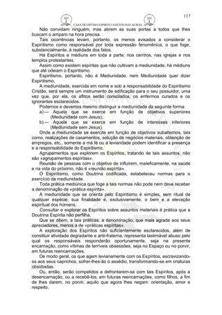 CASA DO DIVINO ESPIRITO SANTOS DAS ALMAS 
117 
Não convidam ninguém, mas abrem as suas portas a todos que lhes 
buscam o amparo na hora precisa. 
Tais ocorrências levam, portanto, os menos avisados a considerar o 
Espiritismo como responsável por toda expressão fenomênica, o que foge, 
substancialmente, à realidade dos fatos. 
Há Espíritos e médiuns em toda a parte: nos centros, nas igrejas e nos 
templos protestantes. 
Assim como existem espíritas que não cultivam a mediunidade, há médiuns 
que até odeiam o Espiritismo. 
Espiritismo, portanto, não é Mediunidade, nem Mediunidade quer dizer 
Espiritismo. 
A mediunidade, exercida em nome e sob a responsabilidade do Espiritismo 
Cristão, será sempre um instrumento de edificação para o seu possuidor, uma 
vez que, por ela, os aflitos serão consolados, os enfermos curados e os 
ignorantes esclarecidos. 
Podemos e devemos mesmo distinguir a mediunidade da seguinte forma: 
a)— Aquela que se exerce em função de objetivos superiores 
(Mediunidade com Jesus); 
b)— Aquela que se exerce em função de interesses inferiores 
(Mediunidade sem Jesus). 
Onde a mediunidade se exercite em função de objetivos subalternos, tais 
como, realizações de casamentos, solução de negócios materiais, obtenção de 
empregos, etc., somente a má fé ou a leviandade podem identificar a presença 
e a responsabilidade do Espiritismo. 
Agrupamentos que explorem os Espíritos, tratando de tais assuntos, não 
são «agrupamentos espíritas». 
Reunião de pessoas com o objetivo de influirem, maleficamente, na saúde 
e na vida do próximo, não é «reunião espírita». 
O Espiritismo, como Doutrina codificada, estabeleceu normas para o 
exercício da mediunidade. 
Toda prática mediúnica que foge a tais normas não pode nem deve receber 
a denominação de «prática espírita». 
A mediunidade que se orienta pelo Espiritismo é simples, sem ritual de 
qualquer espécie; sua finalidade é, exclusivamente, o bem e a elevação 
espiritual dos homens. 
Consultar e explorar os Espíritos sobre assuntos materiais é prática que a 
Doutrina Espírita não perfilha. 
Que se dêem, a tais práticas, a denominação, que mais agrade aos seus 
apreciadores, menos a de «práticas espíritas». 
A exploração dos Espíritos não suficientemente esclarecidos, além de 
constituir atividade degradante e anti-fraterna, representa lastimável abuso pelo 
qual os responsáveis responderão oportunamente, seja na presente 
encarnação, como vítimas de terríveis obsessões, seja no Espaço ou no porvir, 
em futuras reencarnações. 
De modo geral, os que agem levianamente com os Espíritos, escravizando-os 
aos seus caprichos, sofrer-lhes-ão o assédio, transformando-se em criaturas 
obsidiadas. 
Ou, então, serão compelidos a defrontarem-se com tais Espíritos, após a 
desencarnação, ou a recebê-los, em futuras reencarnações, como filhos, a fim 
de lhes darem, no porvir, aquilo que agora lhes negam: orientação, amor e 
respeito. 
 