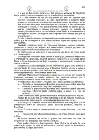 CASA DO DIVINO ESPIRITO SANTOS DAS ALMAS 
118 
É o que se depreende, claramente, das seguintes palavras do Assistente 
Áulus, referindo-se às consequências da «mediunidade transviada»: 
« — Na hipótese de não se reajustarem ao bem (os Espíritos que 
atendem consultas inferiores), tão logo desencarnem o dirigente deste 
grupo e os instrumentos medianímicos que lhes copiam as atitudes, serão 
eles surpreendidos pelas entidades que escravizaram, a lhes reclamarem 
orientação e socorro, e, mui provàvelmente, mais tarde, no grande porvir, 
quando responsáveis e vítimas estiverem reunidos no instituto da 
consangüinidade terrestre, na condição de pais e filhos, acertando contas e 
recompondo atitudes, alcançarão pleno equilíbrio nos débitos em que se 
emaranharam.» 
Conclui o Assistente Áulus esclarecendo que «cada serviço nobre recebe o 
salário que lhe diz respeito e cada aventura menos digna tem o preço que lhe 
corresponde». 
Atividade mediúnica onde os interesses inferiores, porque materiais, 
prejudicam o serviço de amparo aos necessitados, constitui processo de 
vampirização dos desencarnados pelos encarnados. 
Os Espíritos que se submetem a tais caprichos são dignos de nossa ajuda 
e do nosso carinho. 
E se hoje lhes recusamos esse carinho e essa ajuda, preferindo explorá-los 
e mantê-los na ignorância, amanhã seremos compelidos a recebê-los como 
filhos, a fim de lhes darmos, de todo o coração, o esclarecimento e o amor de 
que os privamos. 
Expostas essas considerações, que se imprimem no papel como símbolo e 
representação do nosso imenso amor à Doutrina Espírita, somos levados a 
situar em termos gráficos, para facilidade de nosso estudo e comentários, o 
doloroso problema da “mediunidade transviada”: 
Definição: Mediunidade transviada é aquela que se exerce em função de 
interesses inferiores, à revelia, portanto, das salutares normas que o 
Espiritismo estabelece para o intercâmbio com os Espíritos. 
A “mediunidade transviada” se reveste, pois, das seguintes características: 
a) — Consultas e exploração de Espíritos ainda ignorantes sobre assuntos 
materiais (casamentos, negócios, empregos, etc.); 
b) — Consultas e exploração de Espíritos ainda ignorantes sobre assuntos 
espirituais inferiores (ação maléfica sobre a saúde e a vida do 
próximo). 
Quem se dedicar a esse gênero de atividade mediúnica não ficará impune. 
Apesar da piedade dos Elevados Instrutores, a lei do reajuste funcionará, 
inexoràvelmente, determinando consequências dolorosas, tais como: 
a) — Perigo de obsessão resultante da estreita afinidade magnética que se 
estabelecerá entre os comparsas dessa atividade (médiuns, dirigente e 
Espíritos); 
b) — Encontro, após a desencarnação, em zonas inferiores, com tais 
entidades; 
c) — Reencontro, em futuras reencarnações, no círculo familiar, como pais 
e filhos. 
Há muitos recursos de auxílio a grupos que funcionem na base da 
invigilância e do desapreço aos valores espirituais. 
Esse auxílio, sincero e despretensioso, deve efetivar-se através de uma 
colaboração amiga, na qual se evidencie o propósito sadio de levar-lhes o 
pensamento e a ação edificantes. 
 