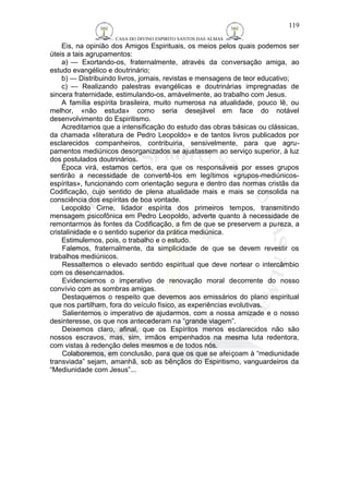 CASA DO DIVINO ESPIRITO SANTOS DAS ALMAS 
119 
Eis, na opinião dos Amigos Espirituais, os meios pelos quais podemos ser 
úteis a tais agrupamentos: 
a) — Exortando-os, fraternalmente, através da conversação amiga, ao 
estudo evangélico e doutrinário; 
b) — Distribuindo livros, jornais, revistas e mensagens de teor educativo; 
c) — Realizando palestras evangélicas e doutrinárias impregnadas de 
sincera fraternidade, estimulando-os, amàvelmente, ao trabalho com Jesus. 
A família espírita brasileira, muito numerosa na atualidade, pouco lê, ou 
melhor, «não estuda» como seria desejável em face do notável 
desenvolvimento do Espiritismo. 
Acreditamos que a intensificação do estudo das obras básicas ou clássicas, 
da chamada «literatura de Pedro Leopoldo» e de tantos livros publicados por 
esclarecidos companheiros, contribuiria, sensivelmente, para que agru-pamentos 
mediúnicos desorganizados se ajustassem ao serviço superior, à luz 
dos postulados doutrinários. 
Época virá, estamos certos, era que os responsáveis por esses grupos 
sentirão a necessidade de convertê-los em legítimos «grupos-mediúnicos-espíritas 
», funcionando com orientação segura e dentro das normas cristãs da 
Codificação, cujo sentido de plena atualidade mais e mais se consolida na 
consciência dos espíritas de boa vontade. 
Leopoldo Cirne, lidador espírita dos primeiros tempos, transmitindo 
mensagem psicofônica em Pedro Leopoldo, adverte quanto à necessidade de 
remontarmos às fontes da Codificação, a fim de que se preservem a pureza, a 
cristalinidade e o sentido superior da prática mediúnica. 
Estimulemos, pois, o trabalho e o estudo. 
Falemos, fraternalmente, da simplicidade de que se devem revestir os 
trabalhos mediúnicos. 
Ressaltemos o elevado sentido espiritual que deve nortear o intercâmbio 
com os desencarnados. 
Evidenciemos o imperativo de renovação moral decorrente do nosso 
convívio com as sombras amigas. 
Destaquemos o respeito que devemos aos emissários do plano espiritual 
que nos partilham, fora do veículo físico, as experiências evolutivas. 
Salientemos o imperativo de ajudarmos, com a nossa amizade e o nosso 
desinteresse, os que nos antecederam na “grande viagem”. 
Deixemos claro, afinal, que os Espíritos menos esclarecidos não são 
nossos escravos, mas, sim, irmãos empenhados na mesma luta redentora, 
com vistas à redenção deles mesmos e de todos nós. 
Colaboremos, em conclusão, para que os que se afeiçoam à “mediunidade 
transviada” sejam, amanhã, sob as bênçãos do Espiritismo, vanguardeiros da 
“Mediunidade com Jesus”... 
 