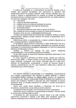 CASA DO DIVINO ESPIRITO SANTOS DAS ALMAS 
12 
A prática do Evangelho e o conhecimento da Doutrina Espírita, pura e 
simples, sem qualquer formalidade, sem exorcismos ou aparatos, sem 
coadjuvantes físicos de qualquer espécie, serão recursos salutares que, ins-truindo 
o médium e estendendo-lhe ao coração as noções de fraternidade, 
transformar-lhe-ão o ambiente psíquico, assegurando-lhe. em caráter definitivo, 
uma série de vantagens, tais como: 
a) — Paz interior. 
b) — Valiosas amizades espirituais. 
c) — Defesa contra a incursão de entidades da sombra. 
d) — Crédito de confiança dos Espíritos Superiores. 
e) — Iluminação própria. 
f) — Outorga de tarefas de maior valia no serviço do Senhor. 
Sim, outorga de novos encargos no campo do mediunismo edificante. 
Ouçamos, mais uma vez, o pensamento de Emmanuel: 
«O sábio não poderá tomar uma criança para confidente, embora a criança, 
invariàvelmente, detenha consigo tesouros de pureza e simplicidade que o 
sábio desconhece.” 
Referindo-se, ainda, à necessidade de o médium estudar e devotar-se ao 
bem, assegura também o respeitável Espírito: 
«A ignorância poderá produzir indiscutíveis e belos fenômenos, mas só a 
noção de responsabilidade, a consagração sistemática ao progresso de todos, 
a bondade e o conhecimento conseguem materializar na Terra os monumentos 
definitivos da felicidade humana.) 
Quando o médium se despoja de tudo quanto representa 
irresponsabilidade, o seu ambiente psíquico se consolida. 
O seu hálito mental se exterioriza mediante expressões edificantes e com 
tonalidades maravilhosas. 
É, como, segundo a afirmativa do Divino Amigo, “àquele que mais tem, 
mais lhe será dado”, o médium sincero e de boa vontade, mesmo que tenha 
pouca instrução, conseguirá, sem dúvida, iluminado pela fé e pelo amor, 
sublimar os pensamentos, enriquecendo a mente de tesouros morais e 
culturais, convertendo-se, por fim, num medianeiro cristão para o serviço de 
intercâmbio com o Plano Superior. 
* 
Um Espírito inclinado à perversidade ou à turbulência, incorporando-se 
num médium espiritualizado, não resistirá ao suave, amoroso e fraterno 
envolvimento fluídico resultante do próprio estado psíquico do medianeiro, 
circunstância que, aliada à colaboração amiga do dirigente dos trabalhos e ao 
socorro dos protetores, facilitará a execução das reais finalidades do serviço 
mediúnico: levar, ao coração endurecido ou sofredor, o orvalho da bondade e 
da compreensão. 
Quem ama, irradia forças benéficas e irresistíveis, em torno de si, 
envolvendo, salutarmente, os que dele se acham próximos. 
O episódio do lobo de Gúbio, com Francisco de Assis, é expressivo. 
Demonstra como a violência e a agressividade se estiolam, inermes, diante 
do incoercível e ilimitado poder do Amor. 
A faculdade de, pelo pensamento, criarmos idéias e de, pela vontade, 
imprimirmos movimento e direção a tais idéias, abre prodigioso campo de 
fraternas realizações para a alma humana, encarnada ou desencarnada. 
 