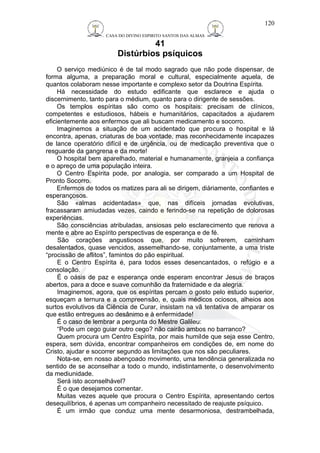 CASA DO DIVINO ESPIRITO SANTOS DAS ALMAS 
41 
Distúrbios psíquicos 
120 
O serviço mediúnico é de tal modo sagrado que não pode dispensar, de 
forma alguma, a preparação moral e cultural, especialmente aquela, de 
quantos colaboram nesse importante e complexo setor da Doutrina Espírita. 
Há necessidade do estudo edificante que esclarece e ajuda o 
discernimento, tanto para o médium, quanto para o dirigente de sessões. 
Os templos espíritas são como os hospitais: precisam de clínicos, 
competentes e estudiosos, hábeis e humanitários, capacitados a ajudarem 
eficientemente aos enfermos que ali buscam medicamento e socorro. 
Imaginemos a situação de um acidentado que procura o hospital e lá 
encontra, apenas, criaturas de boa vontade, mas reconhecidamente incapazes 
de lance operatório difícil e de urgência, ou de medicação preventiva que o 
resguarde da gangrena e da morte! 
O hospital bem aparelhado, material e humanamente, granjeia a confiança 
e o apreço de uma população inteira. 
O Centro Espírita pode, por analogia, ser comparado a um Hospital de 
Pronto Socorro. 
Enfermos de todos os matizes para ali se dirigem, diàriamente, confiantes e 
esperançosos. 
São «almas acidentadas» que, nas difíceis jornadas evolutivas, 
fracassaram amiudadas vezes, caindo e ferindo-se na repetição de dolorosas 
experiências. 
São consciências atribuladas, ansiosas pelo esclarecimento que renova a 
mente e abre ao Espírito perspectivas de esperança e de fé. 
São corações angustiosos que, por muito sofrerem, caminham 
desalentados, quase vencidos, assemelhando-se, conjuntamente, a uma triste 
“procissão de aflitos”, famintos do pão espiritual. 
E o Centro Espírita é, para todos esses desencantados, o refúgio e a 
consolação. 
É o oásis de paz e esperança onde esperam encontrar Jesus de braços 
abertos, para a doce e suave comunhão da fraternidade e da alegria. 
Imaginemos, agora, que os espíritas percam o gosto pelo estudo superior, 
esqueçam a ternura e a compreensão, e, quais médicos ociosos, alheios aos 
surtos evolutivos da Ciência de Curar, insistam na vã tentativa de amparar os 
que estão entregues ao desânimo e à enfermidade! 
É o caso de lembrar a pergunta do Mestre Galileu: 
“Pode um cego guiar outro cego? não cairão ambos no barranco? 
Quem procura um Centro Espírita, por mais humilde que seja esse Centro, 
espera, sem dúvida, encontrar companheiros em condições de, em nome do 
Cristo, ajudar e socorrer segundo as limitações que nos são peculiares. 
Nota-se, em nosso abençoado movimento, uma tendência generalizada no 
sentido de se aconselhar a todo o mundo, indistintamente, o desenvolvimento 
da mediunidade. 
Será isto aconselhável? 
É o que desejamos comentar. 
Muitas vezes aquele que procura o Centro Espírita, apresentando certos 
desequilíbrios, é apenas um companheiro necessitado de reajuste psíquico. 
É um irmão que conduz uma mente desarmoniosa, destrambelhada, 
 