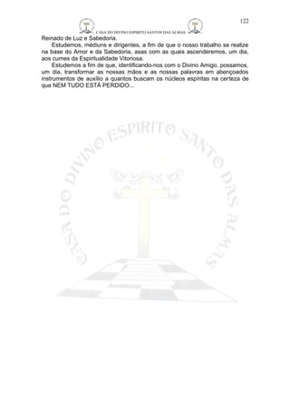CASA DO DIVINO ESPIRITO SANTOS DAS ALMAS 
Reinado de Luz e Sabedoria. 
122 
Estudemos, médiuns e dirigentes, a fim de que o nosso trabalho se realize 
na base do Amor e da Sabedoria, asas com as quais ascenderemos, um dia, 
aos cumes da Espiritualidade Vitoriosa. 
Estudemos a fim de que, identificando-nos com o Divino Amigo, possamos, 
um dia, transformar as nossas mãos e as nossas palavras em abençoados 
instrumentos de auxílio a quantos buscam os núcleos espíritas na certeza de 
que NEM TUDO ESTÁ PERDIDO... 
 