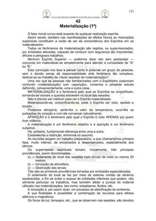 CASA DO DIVINO ESPIRITO SANTOS DAS ALMAS 
42 
Materialização (1º) 
123 
O fator moral nunca está ausente de qualquer realização espírita. 
Assim sendo, também nas manifestações de efeitos físicos as motivações 
superiores constituem a razão de ser da concordância dos Espíritos em se 
materializarem. 
Todos os fenômenos de materialização são regidos, ou supervisionados, 
por entidades elevadas, capazes de conduzir com segurança tão importantes, 
difíceis e perigosos trabalhos. 
Nenhum Espírito Superior — podemos dizer isto sem pestanejar — 
concorda em materializar-se simplesmente para atender à curiosidade de “A” 
ou “B.” 
Esta convicção nos leva a pensar como é possível um grupo de pessoas, 
sem o devido senso de responsabilidade ante fenômeno tão complexo, 
dedicar-se ao trabalho de «fazer sessões de materialização»! 
Uma vez que as pessoas não familiarizadas com o Espiritismo costumam 
confundir «materialização) com «aparição», iniciemos o presente estudo 
definindo, convenientemente, uma e outra coisa. 
MATERIALIZAÇÃO é o fenômeno pelo qual os Espíritos se corporificam, 
tornando-se visíveis a quantos estiverem no local das sessões. 
Não é preciso ser médium para ver o Espírito materializado. 
Materializando-se, corporificando-se, pode o Espírito ser visto, sentido e 
tocado. 
Podemos abraçá-lo, sentir-lhe o calor da temperatura, ouvir-lhe as 
pulsações do coração e com ele conversar naturalmente. 
APARIÇÃO é o fenômeno pelo qual o Espírito é visto APENAS por quem 
tiver vidência. 
A materialização é um fenômeno objetivo e a aparição é um fenômeno 
subjetivo. 
Há, portanto, fundamental diferença entre uma e outra. 
Estabelecida a distinção, entremos no assunto. 
As reuniões exigem um trabalho preparatório, a que chamaríamos primeira 
fase, muito intenso, de encarnados e desencarnados, especialmente dos 
últimos. 
Os supervisores espirituais tomam, inicialmente, três principais 
providências, assim discriminadas: 
a) — Isolamento do local das sessões num círculo de mais ou menos 20 
metros; 
b) — Ionização da atmosfera; 
c) — Destruição das larvas. 
Tais são as primeiras providências tomadas por entidades especializadas. 
O isolamento do local se faz por meio de extenso cordão de obreiros 
esclarecidos, a fim de evitar o acesso de entidades inferiores que podem, não 
sômente perturbar os trabalhos, mas também afetar a pureza do material 
utilizado nas materializações, tais como, ectoplasma, fluidos, etc. 
A ionização é, por assim dizer, um processo de eletrificação do ambiente. 
A sua finalidade é possibilitar a combinação de recursos para efeitos 
elétricos e magnéticos. 
Os focos de luz, lampejos, etc., que se observam nas sessões, são devidos 
 