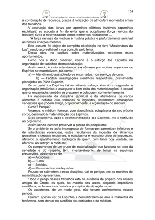 CASA DO DIVINO ESPIRITO SANTOS DAS ALMAS 
à combinação de recursos, graças à ionização da atmosfera momentos antes 
dos trabalhos. 
A destruição das larvas por aparelhos elétricos invisíveis (aparelhos 
espirituais) se executa a fim de evitar que o ectoplasma (força nervosa do 
médium) sofra a intromissão de certos elementos microbianos”... 
“A força nervosa do médium é matéria plástica e profundamente sensível 
às nossas criações mentais. 
Este assunto foi objeto de completa elucidação no livro “Missionários da 
Luz”, sendo aconselhável a sua consulta pelo leitor. 
Dessa obra, no capítulo sobre materializações, extraimos estes 
apontamentos. 
Como nos é dado observar, insano é o esforço dos Espíritos na 
organização de trabalhos de materialização. 
Assim sendo, é justo entendamos que sômente por motivos superiores os 
Espíritos se materializam, tais como: 
a) — Atendimento aos sofredores encarnados, nos serviços de cura; 
b) — Facilitar investigações científicas respeitáveis, previamente 
planejadas no Plano Superior. 
Se na parte dos Espíritos há semelhante esforço, visando a resguardar a 
organização mediúnica e assegurar o bom êxito das materializações, é natural 
que os encarnados também se preparem e colaborem convenientemente. 
Há necessidade da disciplina espiritual e da abstinência de certos 
alimentos e bebidas que, tomadas ou ingeridas, determinam emanações 
venenosas que podem atingir, prejudicialmente, a organização do médium. 
Como? Porquê? 
Vejamos: o médium fornece, com abundância, ectoplasma do seu próprio 
corpo, destinado à materialização dos Espíritos. 
Esse ectoplasma, após a desmaterialização dos Espíritos, lhe é restituído 
ao organismo.. 
Assim sendo, cumpre preservar a pureza do ectoplasma. 
Se o ambiente se acha impregnado de formas-pensamentos» inferiores e 
de substâncias venenosas, estas resultantes da ingestão de alimentos 
grosseiros e bebidas excitantes, o ectoplasma é restituído cheio de impurezas, 
afetando o aparelhamento fisiológico de quem, com tanta boa vontade, se 
ofereceu ao serviço: o médium! 
Os componentes de um grupo de materialização que funciona na base da 
seriedade e do respeito, têm, invariàvelmente, de tomar as seguintes 
precauções, abstendo-se de: 
a) — Alcoólicos. 
b) — Fumo. 
c) — Bebidas. 
d) — Pensamentos inadequados. 
Poucos se submetem a essa disciplina, daí os perigos que as reuniões de 
materialização apresentam. 
“Todo o perigo desses trabalhos está na ausência de preparo dos nossos 
amigos da Crosta, os quais, na maioria das vezes, alegando impositivos 
científicos, se furtam a comezinhos princípios de elevação moral. 
Os assistentes, de um modo geral, não tomam conhecimento desses 
perigos. 
Querem apenas ver os Espíritos e deslumbrarem-se ante a maravilha do 
fenômeno, sem atentar no sacrifício das entidades e do médium. 
124 
 