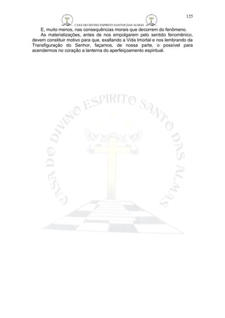 CASA DO DIVINO ESPIRITO SANTOS DAS ALMAS 
125 
E, muito menos, nas consequências morais que decorrem do fenômeno. 
As materializações, antes de nos empolgarem pelo sentido fenomênico, 
devem constituir motivo para que, exaltando a Vida Imortal e nos lembrando da 
Transfiguração do Senhor, façamos, de nossa parte, o possível para 
acendermos no coração a lanterna do aperfeiçoamento espiritual. 
 