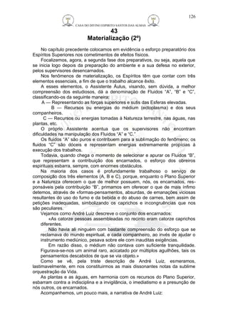 CASA DO DIVINO ESPIRITO SANTOS DAS ALMAS 
43 
Materialização (2º) 
No capítulo precedente colocamos em evidência o esforço preparatório dos 
Espíritos Superiores nos cometimentos de efeitos físicos. 
Focalizemos, agora, a segunda fase dos preparativos, ou seja, aquela que 
se inicia logo depois da preparação do ambiente e a sua defesa no exterior, 
pelos supervisores desencarnados. 
Nos fenômenos de materialização, os Espíritos têm que contar com três 
elementos essenciais, a fim de que o trabalho alcance êxito. 
A esses elementos, o Assistente Áulus, visando, sem dúvida, a melhor 
compreensão dos estudiosos, dá a denominação de Fluidos “A”, “B” e “C”, 
classificando-os da seguinte maneira: 
A — Representando as forças superiores e sutis das Esferas elevadas. 
B — Recursos ou energias do médium (ectoplasma) e dos seus 
companheiros. 
C — Recursos ou energias tomadas à Natureza terrestre, nas águas, nas 
plantas, etc. 
O próprio Assistente acentua que os supervisores não encontram 
dificuldades na manipulação dos Fluidos “A” e “C.” 
Os fluidos “A” são puros e contribuem para a sublimação do fenômeno; os 
fluidos “C” são dóceis e representam energias extremamente propícias à 
execução dos trabalhos. 
Todavia, quando chega o momento de selecionar e apurar os Fluidos “B”, 
que representam a contribuição dos encarnados, o esforço dos obreiros 
espirituais esbarra, sempre, com enormes obstáculos. 
Na maioria dos casos é profundamente trabalhoso o serviço de 
composição dos três elementos (A, B e C), porque, enquanto o Plano Superior 
e a Natureza oferecem o que de melhor possuem, nós, os encarnados, res-ponsáveis 
pela contribuição “B”, primamos em oferecer o que de mais ínfimo 
detemos, através de «formas-pensamentos, absurdas, de emanações viciosas 
resultantes do uso do fumo e da bebida e do abuso de carnes, bem assim de 
petições inadequadas, simbolizando os caprichos e incongruências que nos 
são peculiares. 
Vejamos como André Luiz descreve o conjunto dos encarnados: 
«As catorze pessoas assembleadas no recinto eram catorze caprichos 
diferentes. 
Não havia ali ninguém com bastante compreensão do esforço que se 
reclamava do mundo espiritual, e cada companheiro, ao invés de ajudar o 
instrumento mediúnico, pesava sobre ele com inauditas exigências. 
Em razão disso, o médium não contava com suficiente tranquilidade. 
Figurava-se-nos um animal raro, acicatado por múltiplos aguilhões, tais os 
pensamentos descabidos de que se via objeto.» 
Como se vê, pela triste descrição de André Luiz, esmeramos, 
lastimavelmente, em nos constituirmos as mais dissonantes notas da sublime 
orquestração da Vida. 
As plantas e as águas, em harmonia com os recursos do Plano Superior, 
esbarram contra a indisciplina e a invigilância, o imediatismo e a presunção de 
nós outros, os encarnados. 
Acompanhemos, um pouco mais, a narrativa de André Luiz: 
126 
 