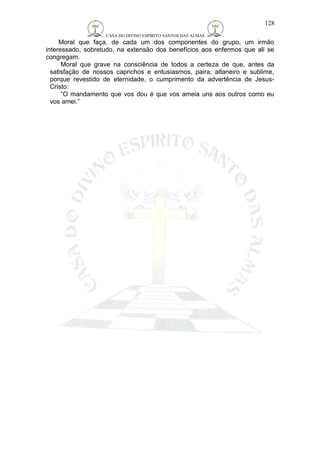 CASA DO DIVINO ESPIRITO SANTOS DAS ALMAS 
Moral que faça, de cada um dos componentes do grupo, um irmão 
interessado, sobretudo, na extensão dos benefícios aos enfermos que ali se 
congregam. 
Moral que grave na consciência de todos a certeza de que, antes da 
satisfação de nossos caprichos e entusiasmos, paira, altaneiro e sublime, 
porque revestido de eternidade, o cumprimento da advertência de Jesus- 
Cristo: 
“O mandamento que vos dou é que vos ameia uns aos outros como eu 
vos amei.” 
128 
 