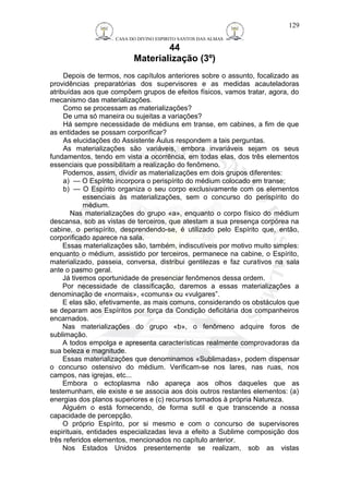 CASA DO DIVINO ESPIRITO SANTOS DAS ALMAS 
44 
Materialização (3º) 
129 
Depois de termos, nos capítulos anteriores sobre o assunto, focalizado as 
providências preparatórias dos supervisores e as medidas acauteladoras 
atribuídas aos que compõem grupos de efeitos físicos, vamos tratar, agora, do 
mecanismo das materializações. 
Como se processam as materializações? 
De uma só maneira ou sujeitas a variações? 
Há sempre necessidade de médiuns em transe, em cabines, a fim de que 
as entidades se possam corporificar? 
As elucidações do Assistente Áulus respondem a tais perguntas. 
As materializações são variáveis, embora invariáveis sejam os seus 
fundamentos, tendo em vista a ocorrência, em todas elas, dos três elementos 
essenciais que possibilitam a realização do fenômeno. 
Podemos, assim, dividir as materializações em dois grupos diferentes: 
a) — O Espírito incorpora o perispírito do médium colocado em transe; 
b) — O Espírito organiza o seu corpo exclusivamente com os elementos 
essenciais às materializações, sem o concurso do perispírito do 
médium. 
Nas materializações do grupo «a», enquanto o corpo físico do médium 
descansa, sob as vistas de terceiros, que atestam a sua presença corpórea na 
cabine, o perispírito, desprendendo-se, é utilizado pelo Espírito que, então, 
corporificado aparece na sala. 
Essas materializações são, também, indiscutíveis por motivo muito simples: 
enquanto o médium, assistido por terceiros, permanece na cabine, o Espírito, 
materializado, passeia, conversa, distribui gentilezas e faz curativos na sala 
ante o pasmo geral. 
Já tivemos oportunidade de presenciar fenômenos dessa ordem. 
Por necessidade de classificação, daremos a essas materializações a 
denominação de «normais», «comuns» ou «vulgares”. 
E elas são, efetivamente, as mais comuns, considerando os obstáculos que 
se deparam aos Espíritos por força da Condição deficitária dos companheiros 
encarnados. 
Nas materializações do grupo «b», o fenômeno adquire foros de 
sublimação. 
A todos empolga e apresenta características realmente comprovadoras da 
sua beleza e magnitude. 
Essas materializações que denominamos «Sublimadas», podem dispensar 
o concurso ostensivo do médium. Verificam-se nos lares, nas ruas, nos 
campos, nas igrejas, etc... 
Embora o ectoplasma não apareça aos olhos daqueles que as 
testemunham, ele existe e se associa aos dois outros restantes elementos: (a) 
energias dos planos superiores e (c) recursos tomados à própria Natureza. 
Alguém o está fornecendo, de forma sutil e que transcende a nossa 
capacidade de percepção. 
O próprio Espírito, por si mesmo e com o concurso de supervisores 
espirituais, entidades especializadas leva a efeito a Sublime composição dos 
três referidos elementos, mencionados no capítulo anterior. 
Nos Estados Unidos presentemente se realizam, sob as vistas 
 