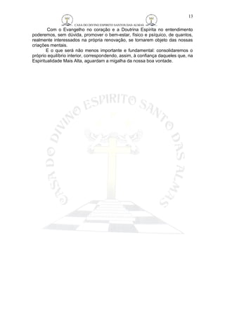 CASA DO DIVINO ESPIRITO SANTOS DAS ALMAS 
13 
Com o Evangelho no coração e a Doutrina Espírita no entendimento 
poderemos, sem dúvida, promover o bem-estar, físico e psíquico, de quantos, 
realmente interessados na própria renovação, se tornarem objeto das nossas 
criações mentais. 
E o que será não menos importante e fundamental: consolidaremos o 
próprio equilíbrio interior, correspondendo, assim, à confiança daqueles que, na 
Espiritualidade Mais Alta, aguardam a migalha da nossa boa vontade. 
 