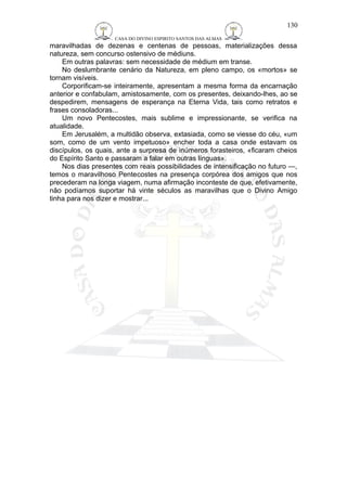 CASA DO DIVINO ESPIRITO SANTOS DAS ALMAS 
130 
maravilhadas de dezenas e centenas de pessoas, materializações dessa 
natureza, sem concurso ostensivo de médiuns. 
Em outras palavras: sem necessidade de médium em transe. 
No deslumbrante cenário da Natureza, em pleno campo, os «mortos» se 
tornam visíveis. 
Corporificam-se inteiramente, apresentam a mesma forma da encarnação 
anterior e confabulam, amistosamente, com os presentes, deixando-lhes, ao se 
despedirem, mensagens de esperança na Eterna Vida, tais como retratos e 
frases consoladoras... 
Um novo Pentecostes, mais sublime e impressionante, se verifica na 
atualidade. 
Em Jerusalém, a multidão observa, extasiada, como se viesse do céu, «um 
som, como de um vento impetuoso» encher toda a casa onde estavam os 
discípulos, os quais, ante a surpresa de inúmeros forasteiros, «ficaram cheios 
do Espírito Santo e passaram a falar em outras línguas». 
Nos dias presentes com reais possibilidades de intensificação no futuro —, 
temos o maravilhoso Pentecostes na presença corpórea dos amigos que nos 
precederam na longa viagem, numa afirmação inconteste de que, efetivamente, 
não podíamos suportar há vinte séculos as maravilhas que o Divino Amigo 
tinha para nos dizer e mostrar... 
 