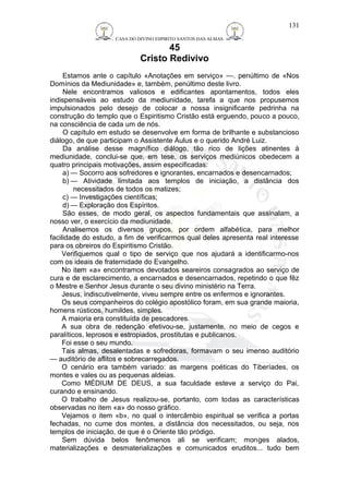 CASA DO DIVINO ESPIRITO SANTOS DAS ALMAS 
45 
Cristo Redivivo 
131 
Estamos ante o capítulo «Anotações em serviço» —. penúltimo de «Nos 
Domínios da Mediunidade» e, também, penúltimo deste livro. 
Nele encontramos valiosos e edificantes apontamentos, todos eles 
indispensáveis ao estudo da mediunidade, tarefa a que nos propusemos 
impulsionados pelo desejo de colocar a nossa insignificante pedrinha na 
construção do templo que o Espiritismo Cristão está erguendo, pouco a pouco, 
na consciência de cada um de nós. 
O capítulo em estudo se desenvolve em forma de brilhante e substancioso 
diálogo, de que participam o Assistente Áulus e o querido André Luiz. 
Da análise desse magnífico diálogo, tão rico de lições atinentes à 
mediunidade, conclui-se que, em tese, os serviços mediúnicos obedecem a 
quatro principais motivações, assim especificadas: 
a) — Socorro aos sofredores e ignorantes, encarnados e desencarnados; 
b)— Atividade limitada aos templos de iniciação, a distância dos 
necessitados de todos os matizes; 
c) — Investigações científicas; 
d) — Exploração dos Espíritos. 
São esses, de modo geral, os aspectos fundamentais que assinalam, a 
nosso ver, o exercício da mediunidade. 
Analisemos os diversos grupos, por ordem alfabética, para melhor 
facilidade do estudo, a fim de verificarmos qual deles apresenta real interesse 
para os obreiros do Espiritismo Cristão. 
Verifiquemos qual o tipo de serviço que nos ajudará a identificarmo-nos 
com os ideais de fraternidade do Evangelho. 
No item «a» encontramos devotados seareiros consagrados ao serviço de 
cura e de esclarecimento, a encarnados e desencarnados, repetindo o que fêz 
o Mestre e Senhor Jesus durante o seu divino ministério na Terra. 
Jesus, indiscutivelmente, viveu sempre entre os enfermos e ignorantes. 
Os seus companheiros do colégio apostólico foram, em sua grande maioria, 
homens rústicos, humildes, simples. 
A maioria era constituída de pescadores. 
A sua obra de redenção efetivou-se, justamente, no meio de cegos e 
paralíticos, leprosos e estropiados, prostitutas e publicanos. 
Foi esse o seu mundo. 
Tais almas, desalentadas e sofredoras, formavam o seu imenso auditório 
— auditório de aflitos e sobrecarregados. 
O cenário era também variado: as margens poéticas do Tiberíades, os 
montes e vales ou as pequenas aldeias. 
Como MÉDIUM DE DEUS, a sua faculdade esteve a serviço do Pai, 
curando e ensinando. 
O trabalho de Jesus realizou-se, portanto, com todas as características 
observadas no item «a» do nosso gráfico. 
Vejamos o item «b», no qual o intercâmbio espiritual se verifica a portas 
fechadas, no cume dos montes, a distância dos necessitados, ou seja, nos 
templos de iniciação, de que é o Oriente tão pródigo. 
Sem dúvida belos fenômenos ali se verificam; monges alados, 
materializações e desmaterializações e comunicados eruditos... tudo bem 
 