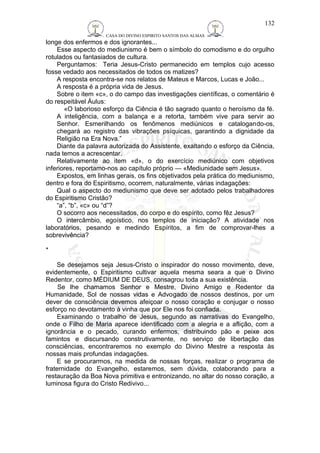 CASA DO DIVINO ESPIRITO SANTOS DAS ALMAS 
longe dos enfermos e dos ignorantes... 
132 
Esse aspecto do mediunismo é bem o símbolo do comodismo e do orgulho 
rotulados ou fantasiados de cultura. 
Perguntamos: Teria Jesus-Cristo permanecido em templos cujo acesso 
fosse vedado aos necessitados de todos os matizes? 
A resposta encontra-se nos relatos de Mateus e Marcos, Lucas e João... 
A resposta é a própria vida de Jesus. 
Sobre o item «c», o do campo das investigações científicas, o comentário é 
do respeitável Áulus: 
«O laborioso esforço da Ciência é tão sagrado quanto o heroísmo da fé. 
A inteligência, com a balança e a retorta, também vive para servir ao 
Senhor. Esmerilhando os fenômenos mediúnicos e catalogando-os, 
chegará ao registro das vibrações psíquicas, garantindo a dignidade da 
Religião na Era Nova.” 
Diante da palavra autorizada do Assistente, exaltando o esforço da Ciência, 
nada temos a acrescentar. 
Relativamente ao item «d», o do exercício mediúnico com objetivos 
inferiores, reportamo-nos ao capítulo próprio — «Mediunidade sem Jesus». 
Expostos, em linhas gerais, os fins objetivados pela prática do mediunismo, 
dentro e fora do Espiritismo, ocorrem, naturalmente, várias indagações: 
Qual o aspecto do mediunismo que deve ser adotado pelos trabalhadores 
do Espiritismo Cristão? 
“a”, “b”, «c» ou “d”? 
O socorro aos necessitados, do corpo e do espírito, como fêz Jesus? 
O intercâmbio, egoístico, nos templos de iniciação? A atividade nos 
laboratórios, pesando e medindo Espíritos, a fim de comprovar-lhes a 
sobrevivência? 
* 
Se desejamos seja Jesus-Cristo o inspirador do nosso movimento, deve, 
evidentemente, o Espiritismo cultivar aquela mesma seara a que o Divino 
Redentor, como MÉDIUM DE DEUS, consagrou toda a sua existência. 
Se lhe chamamos Senhor e Mestre, Divino Amigo e Redentor da 
Humanidade, Sol de nossas vidas e Advogado de nossos destinos, por um 
dever de consciência devemos afeiçoar o nosso coração e conjugar o nosso 
esforço no devotamento à vinha que por Ele nos foi confiada. 
Examinando o trabalho de Jesus, segundo as narrativas do Evangelho, 
onde o Filho de Maria aparece identificado com a alegria e a aflição, com a 
ignorância e o pecado, curando enfermos, distribuindo pão e peixe aos 
famintos e discursando construtivamente, no serviço de libertação das 
consciências, encontraremos no exemplo do Divino Mestre a resposta às 
nossas mais profundas indagações. 
E se procurarmos, na medida de nossas forças, realizar o programa de 
fraternidade do Evangelho, estaremos, sem dúvida, colaborando para a 
restauração da Boa Nova primitiva e entronizando, no altar do nosso coração, a 
luminosa figura do Cristo Redivivo... 
 