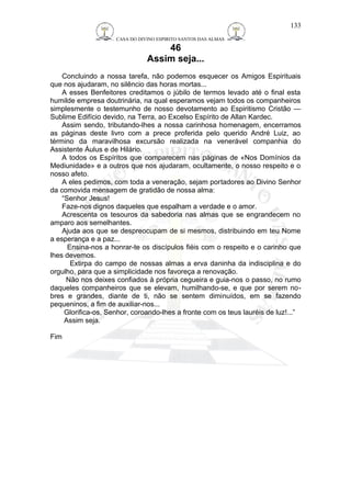 CASA DO DIVINO ESPIRITO SANTOS DAS ALMAS 
46 
Assim seja... 
Concluindo a nossa tarefa, não podemos esquecer os Amigos Espirituais 
que nos ajudaram, no silêncio das horas mortas... 
A esses Benfeitores creditamos o júbilo de termos levado até o final esta 
humilde empresa doutrinária, na qual esperamos vejam todos os companheiros 
simplesmente o testemunho de nosso devotamento ao Espiritismo Cristão — 
Sublime Edifício devido, na Terra, ao Excelso Espírito de Allan Kardec. 
Assim sendo, tributando-lhes a nossa carinhosa homenagem, encerramos 
as páginas deste livro com a prece proferida pelo querido André Luiz, ao 
término da maravilhosa excursão realizada na venerável companhia do 
Assistente Áulus e de Hilário. 
A todos os Espíritos que comparecem nas páginas de «Nos Domínios da 
Mediunidade» e a outros que nos ajudaram, ocultamente, o nosso respeito e o 
nosso afeto. 
A eles pedimos, com toda a veneração, sejam portadores ao Divino Senhor 
da comovida mensagem de gratidão de nossa alma: 
“Senhor Jesus! 
Faze-nos dignos daqueles que espalham a verdade e o amor. 
Acrescenta os tesouros da sabedoria nas almas que se engrandecem no 
amparo aos semelhantes. 
Ajuda aos que se despreocupam de si mesmos, distribuindo em teu Nome 
a esperança e a paz... 
Ensina-nos a honrar-te os discípulos fiéis com o respeito e o carinho que 
lhes devemos. 
Extirpa do campo de nossas almas a erva daninha da indisciplina e do 
orgulho, para que a simplicidade nos favoreça a renovação. 
Não nos deixes confiados à própria cegueira e guia-nos o passo, no rumo 
daqueles companheiros que se elevam, humilhando-se, e que por serem no-bres 
e grandes, diante de ti, não se sentem diminuídos, em se fazendo 
pequeninos, a fim de auxiliar-nos... 
Glorifica-os, Senhor, coroando-lhes a fronte com os teus lauréis de luz!...” 
Assim seja. 
Fim 
133 
