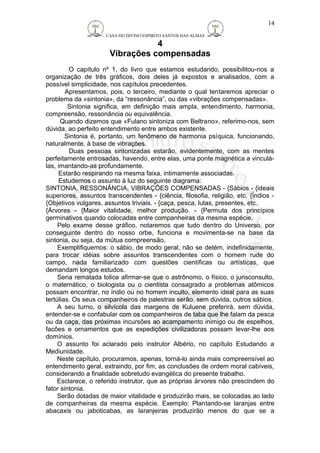 CASA DO DIVINO ESPIRITO SANTOS DAS ALMAS 
4 
Vibrações compensadas 
14 
O capítulo nº 1, do livro que estamos estudando, possibilitou-nos a 
organização de três gráficos, dois deles já expostos e analisados, com a 
possível simplicidade, nos capítulos precedentes. 
Apresentamos, pois, o terceiro, mediante o qual tentaremos apreciar o 
problema da «sintonia», da “ressonância”, ou das «vibrações compensadas». 
Sintonia significa, em definição mais ampla, entendimento, harmonia, 
compreensão, ressonância ou equivalência. 
Quando dizemos que «Fulano sintoniza com Beltrano», referimo-nos, sem 
dúvida, ao perfeito entendimento entre ambos existente. 
Sintonia é, portanto, um fenômeno de harmonia psíquica, funcionando, 
naturalmente, à base de vibrações. 
Duas pessoas sintonizadas estarão, evidentemente, com as mentes 
perfeitamente entrosadas, havendo, entre elas, uma ponte magnética a vinculá-las, 
imantando-as profundamente. 
Estarão respirando na mesma faixa, intimamente associadas. 
Estudemos o assunto à luz do seguinte diagrama: 
SINTONIA, RESSONÂNCIA, VIBRAÇÕES COMPENSADAS - {Sábios - {ideais 
superiores, assuntos transcendentes - {ciência, filosofia, religião, etc. {Índios - 
{Objetivos vulgares, assuntos triviais. - {caça, pesca, lutas, presentes, etc. 
{Árvores - {Maior vitalidade, melhor produção. - {Permuta dos princípios 
germinativos quando colocadas entre companheiras da mesma espécie. 
Pelo exame desse gráfico, notaremos que tudo dentro do Universo, por 
conseguinte dentro do nosso orbe, funciona e movimenta-se na base da 
sintonia, ou seja, da mútua compreensão. 
Exemplifiquemos: o sábio, de modo geral, não se detém, indefinidamente, 
para trocar idéias sobre assuntos transcendentes com o homem rude do 
campo, nada familiarizado com questões científicas ou artísticas, que 
demandam longos estudos. 
Seria rematada tolice afirmar-se que o astrônomo, o físico, o jurisconsulto, 
o matemático, o biologista ou o cientista consagrado a problemas atômicos 
possam encontrar, no índio ou no homem inculto, elemento ideal para as suas 
tertúlias. Os seus companheiros de palestras serão, sem dúvida, outros sábios. 
A seu turno, o silvícola das margens de Kuluene preferirá, sem dúvida, 
entender-se e confabular com os companheiros de taba que lhe falam da pesca 
ou da caça, das próximas incursões ao acampamento inimigo ou de espelhos, 
facões e ornamentos que as expedições civilizadoras possam levar-lhe aos 
domínios. 
O assunto foi aclarado pelo instrutor Albério, no capítulo Estudando a 
Mediunidade. 
Neste capítulo, procuramos, apenas, torná-lo ainda mais compreensível ao 
entendimento geral, extraindo, por fim, as conclusões de ordem moral cabíveis, 
considerando a finalidade sobretudo evangélica do presente trabalho. 
Esclarece, o referido instrutor, que as próprias árvores não prescindem do 
fator sintonia. 
Serão dotadas de maior vitalidade e produzirão mais, se colocadas ao lado 
de companheiras da mesma espécie. Exemplo: Plantando-se laranjas entre 
abacaxis ou jaboticabas, as laranjeiras produzirão menos do que se a 
 