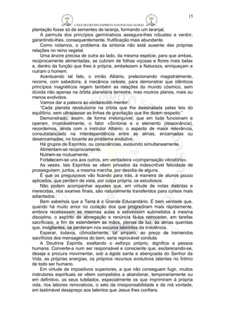 CASA DO DIVINO ESPIRITO SANTOS DAS ALMAS 
plantação fosse só de sementes de laranja, formando um laranjal. 
15 
A permuta dos princípios germinativos assegura-lhes robustez e verdor, 
garantindo-lhes, consequentemente, frutificação mais abundante. 
Como notamos, o problema da sintonia não está ausente das próprias 
relações no reino vegetal. 
Uma árvore precisa de outra ao lado, da mesma espécie, para que ambas, 
reciprocamente alimentadas, se cubram de folhas viçosas e flores mais belas 
e, dentro da função que lhes é própria, embelezem a Natureza, enriqueçam e 
nutram o homem. 
Acentuando tal fato, o irmão Albério, prelecionando magistralmente, 
recorre, com sabedoria, à mecânica celeste, para demonstrar que idênticos 
princípios magnéticos regem também as relações do mundo cósmico, sem 
dúvida não apenas na órbita planetária terrestre, mas noutros planos, mais ou 
menos evolvidos. 
Vamos dar a palavra ao esclarecido mentor: 
“Cada planeta revoluciona na órbita que lhe éassinalada pelas leis do 
equilíbrio, sem ultrapassar as linhas de gravitação que lhe dizem respeito.” 
Demonstrado, assim, de forma irretorquível, que em tudo funcionam e 
operam, invariàvelmente, o fator «Sintonia e o elemento (ressonância), 
recordemos, ainda com o instrutor Albério, o aspecto de maior relevância, 
consubstanciado na interdependência entre as almas, encarnadas ou 
desencarnadas, no tocante ao problema evolutivo. 
Há grupos de Espíritos, ou consciências, evoluindo simultaneamente. 
Alimentam-se reciprocamente. 
Nutrem-se mutuamente. 
Fortalecem-se uns aos outros, em verdadeira «compensação vibratória». 
As vezes, tais Espíritos se vêem privados da indescritível felicidade de 
prosseguirem, juntos, a mesma marcha, por desídia de alguns. 
É que os preguiçosos vão ficando para trás, à maneira de alunos pouco 
aplicados, que perdem de vista, por culpa própria, os estudiosos. 
Não podem acompanhar aqueles que, em virtude de notas distintas e 
merecidas, nos exames finais, são naturalmente transferidos para cursos mais 
adiantados. 
Bem sabemos que a Terra é o Grande Educandário. É bem verdade que, 
quando há muito amor no coração dos que progrediram mais ràpidamente, 
embora recebessem as mesmas aulas e estivessem submetidos à mesma 
disciplina, o espírito de abnegação e renúncia fá-los retroceder, em tarefas 
sacrificiais, a fim de estenderem as mãos, plenas de luz, às almas queridas 
que, invigilantes, se perderam nos escuros labirintos da indolência. 
Esperar, todavia, cômodamente, tal amparo, ao preço de tremendos 
sacrifícios dos mensageiros do bem, seria reprovável conduta. 
A Doutrina Espírita, exaltando o esforço próprio, dignifica a pessoa 
humana. Converte-a num ser responsável e consciente que, esclarecendo-se, 
deseja e procura movimentar, sob a égide santa e abençoada do Senhor da 
Vida, as próprias energias, os próprios recursos evolutivos latentes no Íntimo 
de todo ser humano. 
Em virtude de impositivos superiores, a que não conseguem fugir, muitos 
instrutores espirituais se vêem compelidos a abandonar, temporariamente ou 
em definitivo, os seus tutelados, especialmente os que imprimiram à própria 
vida, nos labores renovativos, o selo da irresponsabilidade e da má vontade, 
em lastimável desapreço aos talentos que Jesus lhes confiara. 
 