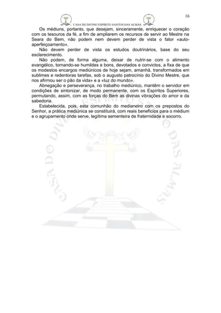 CASA DO DIVINO ESPIRITO SANTOS DAS ALMAS 
16 
Os médiuns, portanto, que desejam, sinceramente, enriquecer o coração 
com os tesouros da fé, a fim de ampliarem os recursos de servir ao Mestre na 
Seara do Bem, não podem nem devem perder de vista o fator «auto-aperfeiçoamento 
». 
Não devem perder de vista os estudos doutrinários, base do seu 
esclarecimento. 
Não podem, de forma alguma, deixar de nutrir-se com o alimento 
evangélico, tornando-se humildes e bons, devotados e convictos, a fixa de que 
os modestos encargos mediúnicos de hoje sejam, amanhã, transformados em 
sublimes e redentoras tarefas, sob o augusto patrocínio do Divino Mestre, que 
nos afirmou ser o pão da vida» e a «luz do mundo». 
Abnegação e perseverança, no trabalho mediúnico, mantêm o servidor em 
condições de sintonizar, de modo permanente, com os Espíritos Superiores, 
permutando, assim, com as forças do Bem as divinas vibrações do amor e da 
sabedoria. 
Estabelecida, pois, esta comunhão do medianeiro com os prepostos do 
Senhor, a prática mediúnica se constituirá, com reais benefícios para o médium 
e o agrupamento onde serve, legítima sementeira de fraternidade e socorro. 
 