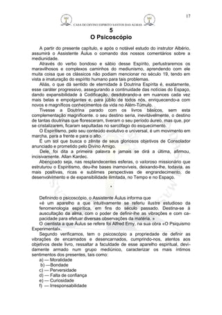 CASA DO DIVINO ESPIRITO SANTOS DAS ALMAS 
5 
O Psicoscópio 
A partir do presente capítulo, e após o notável estudo do instrutor Albério, 
assumirá o Assistente Áulus o comando dos nossos comentários sobre a 
mediunidade. 
Através do verbo bondoso e sábio desse Espírito, perlustraremos os 
maravilhosos e complexos caminhos do mediunismo, aprendendo com ele 
muita coisa que os clássicos não podiam mencionar no século 19, tendo em 
vista a imaturação do espírito humano para tais problemas. 
Aliás, o que dá sentido de eternidade à Doutrina Espírita é, exatamente, 
esse caráter progressivo, assegurando a continuidade das notícias do Espaço, 
dando expansibilidade à Codificação, desdobrando-a em nuances cada vez 
mais belas e empolgantes e, para júbilo de todos nós, enriquecendo-a com 
novos e magníficos conhecimentos da vida no Além-Túmulo. 
Tivesse a Doutrina parado com os livros básicos, sem esta 
complementação magnificente. o seu destino seria, inevitàvelmente, o destino 
de tantas doutrinas que floresceram, tiveram o seu período áureo, mas que, por 
se cristalizarem, ficaram sepultadas no sarcófago do esquecimento. 
O Espiritismo, pelo seu conteúdo evolutivo e universal, é um movimento em 
marcha, para a frente e para o alto. 
É um sol que busca o zênite de seus gloriosos objetivos de Consolador 
anunciado e prometido pelo Divino Amigo. 
Dele, foi dita a primeira palavra e jamais se dirá a última, afirmou, 
incisivamente. Allan Kardec. 
Abençoado seja, nas resplandecentes esferas, o valoroso missionário que 
estruturou o Espiritismo, deu-lhe bases inamovíveis, deixando-lhe, todavia, as 
mais positivas, ricas e sublimes perspectivas de engrandecimento, de 
desenvolvimento e de expansibilidade ilimitada, no Tempo e no Espaço. 
* 
Definindo o psicoscópio, o Assistente Áulus informa que 
«é um aparelho a que intuitivamente se referiu ilustre estudioso da 
fenomenologia espirítica, em fins do século passado. Destina-se à 
auscultação da alma, com o poder de definir-lhe as vibrações e com ca-pacidade 
para efetuar diversas observações da matéria. » 
O cientista a que Áulus se refere foi Alfred Erny, na sua obra «O Psiquismo 
Experimental». 
Segundo verificamos, tem o psicoscópio a propriedade de definir as 
vibrações de encarnados e desencarnados, cumprindo-nos, atentos aos 
objetivos deste livro, ressaltar a faculdade de esse aparelho espiritual, devi-damente 
armado num grupo mediúnico, caracterizar os mais íntimos 
sentimentos dos presentes, tais como: 
a) — Moralidade 
b) —Bondade 
c) — Perversidade 
d) — Falta de confiança 
e) — Curiosidade 
f) — Irresponsabilidade 
17 
 