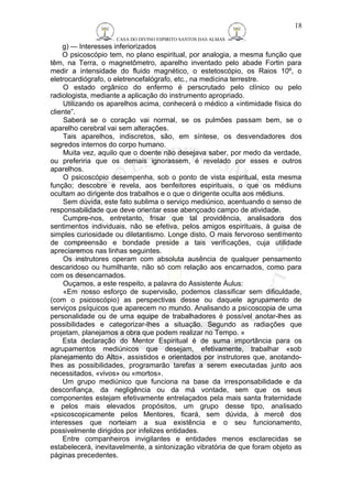 CASA DO DIVINO ESPIRITO SANTOS DAS ALMAS 
18 
g) — Interesses inferiorizados 
O psicoscópio tem, no plano espiritual, por analogia, a mesma função que 
têm, na Terra, o magnetômetro, aparelho inventado pelo abade Fortin para 
medir a intensidade do fluido magnético, o estetoscópio, os Raios 10º, o 
eletrocardiógrafo, o eletrencefalógrafo, etc., na medicina terrestre. 
O estado orgânico do enfermo é perscrutado pelo clínico ou pelo 
radiologista, mediante a aplicação do instrumento apropriado. 
Utilizando os aparelhos acima, conhecerá o médico a «intimidade física do 
cliente”. 
Saberá se o coração vai normal, se os pulmões passam bem, se o 
aparelho cerebral vai sem alterações. 
Tais aparelhos, indiscretos, são, em síntese, os desvendadores dos 
segredos internos do corpo humano. 
Muita vez, aquilo que o doente não desejava saber, por medo da verdade, 
ou preferiria que os demais ignorassem, é revelado por esses e outros 
aparelhos. 
O psicoscópio desempenha, sob o ponto de vista espiritual, esta mesma 
função; descobre e revela, aos benfeitores espirituais, o que os médiuns 
ocultam ao dirigente dos trabalhos e o que o dirigente oculta aos médiuns. 
Sem dúvida, este fato sublima o serviço mediúnico, acentuando o senso de 
responsabilidade que deve orientar esse abençoado campo de atividade. 
Cumpre-nos, entretanto, frisar que tal providência, analisadora dos 
sentimentos individuais, não se efetiva, pelos amigos espirituais, à guisa de 
simples curiosidade ou diletantismo. Longe disto. O mais fervoroso sentimento 
de compreensão e bondade preside a tais verificações, cuja utilidade 
apreciaremos nas linhas seguintes. 
Os instrutores operam com absoluta ausência de qualquer pensamento 
descaridoso ou humilhante, não só com relação aos encarnados, como para 
com os desencarnados. 
Ouçamos, a este respeito, a palavra do Assistente Áulus: 
«Em nosso esforço de supervisão, podemos classificar sem dificuldade, 
(com o psicoscópio) as perspectivas desse ou daquele agrupamento de 
serviços psíquicos que aparecem no mundo. Analisando a psicoscopia de uma 
personalidade ou de uma equipe de trabalhadores é possível anotar-lhes as 
possibilidades e categorizar-lhes a situação. Segundo as radiações que 
projetam, planejamos a obra que podem realizar no Tempo. » 
Esta declaração do Mentor Espiritual é de suma importância para os 
agrupamentos mediúnicos que desejam, efetivamente, trabalhar «sob 
planejamento do Alto», assistidos e orientados por instrutores que, anotando-lhes 
as possibilidades, programarão tarefas a serem executadas junto aos 
necessitados, «vivos» ou «mortos». 
Um grupo mediúnico que funciona na base da irresponsabilidade e da 
desconfiança, da negligência ou da má vontade, sem que os seus 
componentes estejam efetivamente entrelaçados pela mais santa fraternidade 
e pelos mais elevados propósitos, um grupo desse tipo, analisado 
«psicoscopicamente pelos Mentores, ficará, sem dúvida, à mercê dos 
interesses que norteiam a sua existência e o seu funcionamento, 
possivelmente dirigidos por infelizes entidades. 
Entre companheiros invigilantes e entidades menos esclarecidas se 
estabelecerá, inevitavelmente, a sintonização vibratória de que foram objeto as 
páginas precedentes. 
 