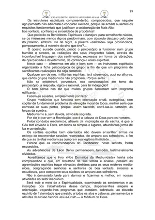 CASA DO DIVINO ESPIRITO SANTOS DAS ALMAS 
19 
Os instrutores espirituais compreenderão, compadecidos, que naquele 
agrupamento não adiantará o concurso elevado, porque se acham ausentes os 
requisitos fundamentais que justificam a colaboração do Mais Alto: 
boa vontade, confiança e sinceridade de propósitos! 
Que poderão os Benfeitores Espirituais «planejar» para semelhante núcleo, 
se os interesses menos dignos predominam, com absoluto descaso pelo bem 
do próximo, embora, via de regra, a palavra «caridade» seja pronunciada, 
pomposamente, à maneira do sino que tine?... 
O oposto sucede quando, pondo o psicoscópio a funcionar num grupo 
humilde e sincero, as radiações dos seus integrantes falam, através da 
inconfundível linguagem dos sentimentos, expressos em forma de vibrações, 
de operosidade e devotamento, de confiança e união espiritual. 
Neste caso — afirmemos em alto e bom som — os instrutores espirituais 
organizarão a ficha psicoscópica do grupo, a fim de que um programa de 
santificantes realizações lhe seja cometido. 
Qualquer um de nós, militantes espíritas, terá observado, aqui ou alhures, 
que certos grupos mediúnicos não progridem. Porque será? 
Não se encontrará, porventura, nas considerações em torno do 
psicoscópio, a resposta, lógica e racional, para tal indagação? 
O bom senso nos diz que muitos grupos funcionam sem programa 
edificante. 
Fazem-se sessões, simplesmente por fazer. 
Grupo mediúnico que funciona sem orientação cristã, evangélica, sem 
cogitar do fundamental problema da elevação moral de todos, melhor seria que 
cerrasse as suas portas, porque, assim fazendo, cerrá-las-ia, também, às 
forças da sombra. 
Mediunismo é, sem dúvida, atividade sagrada. 
Por ele é que vem a Revelação, que é a palavra de Deus para os homens. 
Pelos condutos mediúnicos, através da inspiração ou da escrita, é que o 
Céu tem enviado à Terra, em todos os tempos e lugares, abundantes jorros de 
luz e consolação. 
Os centros espíritas bem orientados não devem ensarilhar armas no 
esforço de recomendar sessões reservadas, de amparo aos sofredores, a fim 
de que as tarefas mediúnicas cumpram sua legítima finalidade. 
Parece que as recomendações do Codificador, neste sentido, foram 
esquecidas. 
As advertências de Léon Denis permanecem, também, lastimavelmente 
olvidadas. 
Acreditamos que o livro «Nos Domínios da Mediunidade» tenha sido 
compreendido e que, em resultado de sua leitura e análise, possam as 
agremiações espíritas traçar elevadas diretrizes para os seus misteres mediú-nicos, 
congregando senhoras e senhores de boa vontade, sinceros e 
estudiosos, para comporem seus núcleos de amparo aos sofredores. 
Não é demasiado tarde para darmos e fazermos o melhor, em nossas 
atividades no setor mediúnico. 
Será este o meio de a Espiritualidade, examinando os sentimentos e as 
intenções dos trabalhadores desse campo, dispensar-lhes amparo e 
orientação, traçando-lhes programas que atendam, sobretudo, ao elevado 
espírito de fraternidade que presidiu a todos os atos e palavras, pensamentos e 
atitudes de Nosso Senhor Jesus-Cristo — o Médium de Deus. 
 
