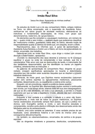 CASA DO DIVINO ESPIRITO SANTOS DAS ALMAS 
6 
Irmão Raul Silva 
“Jesus lhe disse: Apascenta as minhas ovelhas.” 
EVANGELHO. 
20 
Os estudos de André Luiz e do seu companheiro Hilário, antigos médicos 
na Terra, na última encarnação, sob a supervisão do Assistente Áulus, 
verificam-se em vários grupos de atividade mediúnica, efetivando-se as 
instrutivas e fundamentais observações, de início, num grupo que 
denominaremos, neste livro, de «grupo-básico». 
Os elementos que lhe compõem a «equipagem mediúnica», em número de 
dez — quatro irmãs e seis irmãos — realizam aquilo que poderemos classificar 
de “mediunismo cristão», guardando, todos eles, no Íntimo, elevada noção de 
responsabilidade quanto à nobreza da tarefa que, em conjunto, levam a efeito. 
Reproduzamos, aqui, os informes que, à guisa de apresentação, o 
Assistente Áulus forneceu a André Luiz e Hilário, em torno da personalidade do 
diretor, encarnado, dos trabalhos. 
Detendo-se junto ao irmão Raul Silva, «que dirige o núcleo com sincera 
devoção à fraternidade», apresentou: 
«Correto no desempenho dos seus deveres e ardoroso na fé consegue 
equilibrar o grupo na onda de compreensão e boa vontade, que lhe é 
característica. Pelo amor com que se desincumbe da tarefa, é instrumento fiel 
dos benfeitores desencarnados, que lhe identificam na mente um espelho 
cristalino, retratando-lhes as instruções. » 
As palavras de apresentação do companheiro Raul, dirigente do grupo 
visitado, ensejam significativas apreciações no tocante a determinados 
requisitos que não podem estar ausentes daqueles que se dispõem a presidir 
trabalhos mediúnicos. 
Afirma-se, de modo geral, que Espíritos menos esclarecidos costumam 
acabar com centros espíritas ou agrupamentos mediúnicos, provocando 
confusões, desanimando uns, ou espalhando a cizânia entre outros. 
Ninguém, em sã consciência, negará a evidência desse assédio. 
Efetivamente, os Espíritos têm desmanchado muitos centros e continuarão 
sem dúvida, por muito tempo ainda, obtendo êxito em sua obra desagregadora, 
até que se dê a tais atividades, em toda a sua plenitude, o sentido e a feição 
superiores por que se bate o Espiritismo Cristão, através das bem orientadas 
instituições. 
Enquanto a boa vontade e a correção, o estudo e o amor não forem, 
primacialmente, a mola real de todos os grupos mediúnicos, os Espíritos 
menos esclarecidos encontrarão sempre fácil acesso, eis que a prática me-diúnica, 
sem Evangelho sentido e vivido, e sem Doutrina estudada e 
compreendida, constitui porta aberta à infiltração dos desencarnados ainda não 
felicitados pela luz do esclarecimento. 
Todavia, uma outra verdade se patenteia. E essa verdade precisa de ser 
focalizada, como advertência fraterna e em nome do imenso amor que 
consagramos àDoutrina Espírita. 
Há, também, os «desmanchadores», encarnados, de centros e de grupos 
espíritas! 
São os dirigentes intratáveis e grosseiros, destituídos, completamente, 
 