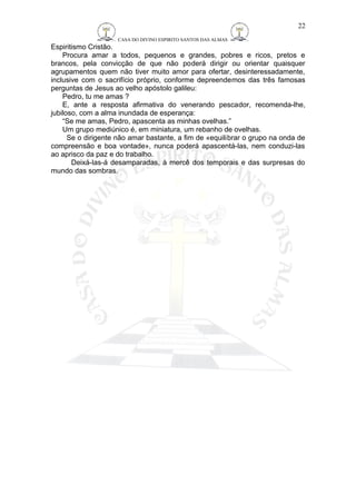CASA DO DIVINO ESPIRITO SANTOS DAS ALMAS 
Espiritismo Cristão. 
Procura amar a todos, pequenos e grandes, pobres e ricos, pretos e 
brancos, pela convicção de que não poderá dirigir ou orientar quaisquer 
agrupamentos quem não tiver muito amor para ofertar, desinteressadamente, 
inclusive com o sacrifício próprio, conforme depreendemos das três famosas 
perguntas de Jesus ao velho apóstolo galileu: 
Pedro, tu me amas ? 
E, ante a resposta afirmativa do venerando pescador, recomenda-lhe, 
jubiloso, com a alma inundada de esperança: 
“Se me amas, Pedro, apascenta as minhas ovelhas.” 
Um grupo mediúnico é, em miniatura, um rebanho de ovelhas. 
Se o dirigente não amar bastante, a fim de «equilibrar o grupo na onda de 
compreensão e boa vontade», nunca poderá apascentá-las, nem conduzi-las 
ao aprisco da paz e do trabalho. 
Deixá-las-á desamparadas, à mercê dos temporais e das surpresas do 
mundo das sombras. 
22 
 