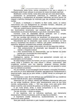 CASA DO DIVINO ESPIRITO SANTOS DAS ALMAS 
26 
Raciocinando desta forma, somos compelidos a crer que o estudo e a 
meditação serão forças valiosas no processo de nossa renovação espiritual. 
Modificado o centro mental, nossa alma pode agir com mais desenvoltura. 
Substituidos os pensamentos enfermiços ou malévolos por ideais 
enobrecedores, o encetamento de atividades edificantes ser-nos-á penhor de 
integral e definitiva libertação do incômodo jugo das entidades menos escla-recidas. 
O estudo, a meditação e o trabalho no Bem serão, assim, os nobres 
instrumentos com que desligaremos as «tomadas mentais», efetuando, por 
conseguinte, o «despejo» dos desencarnados. 
Para isso, poderá exercer decisiva e salutar influência a palavra esclarecida 
dos doutrinadores encarnados, que projetará para as nossas mentes 
necessitadas os princípios libertadores a que alude o Assistente Áulus. 
Inúmeras curas de obsessões têm-se verificado com o simples 
comparecimento dos interessados a reuniões de estudo. 
Em tais reuniões não somente se beneficiam os encarnados; os seus 
acompanhantes compartilham, também, do abençoado ensejo de reeducação. 
Naturalmente que há obsessões cujas raízes se aprofundam na noite 
escura e tormentosa dos séculos e milênios, quê pedem assistência direta e 
específica. Ninguém contestará esta verdade, acreditamos. 
As obsessões podem cessar, entre outros, por um dos seguintes motivos: 
a)— Pelo esclarecimento do encarnado, que despejará de sua casa 
mental» o hóspede invisível. 
b)— Pelo esclarecimento do desencarnado, que se libertará da prisão 
mental que o encarnado lhe vinha impondo. 
c) — Pela melhoria de ambos. 
Catalogamos, apenas, os motivos que apresentam conexão com as 
considerações ora formuladas. 
No atual estágio evolutivo do homem, em que o comando da nossa própria 
mente ainda é problema dos mais árduos e difíceis, costumamos, pela 
invigilância, construir, para nós mesmos, perigosos cárceres mentais, 
representados por pessoas que prezamos situações que nos agradam e coisas 
que nos deliciam os sentidos. 
Há, por exemplo, os que se apegam de tal maneira a situações transitórias, 
em nome de um amor falsamente concebido, que sobrevindo inevitàvelmente a 
desencarnação, para um ou para ambos, a prisão mental se prolongará por 
muito tempo. 
Conhecemos o caso de uma senhora que permaneceu em sua residência 
durante mais de um ano, após a desencarnação. 
Observada por um médium vidente que transitava diàriamente pela porta 
de sua antiga residência, afirmou estar absolutamente certa de que tinha 
morrido, acrescentando, então: — “Oh! meu amigo, como está sendo difícil 
deixar a casinha, esta varanda tão gostosa, os familiares, os objetos”! 
E por muito tempo, ainda, o nosso companheiro a viu na varanda, 
calmamente sentada numa cadeira de balanço. 
Tal vida, tal morte — diziam os antigos. 
E nós repetimos, com os instrutores espirituais, que diàriamente 
desencarnam milhares de pessoas, porém só algumas se libertam... 
O Espiritismo Cristão oferece-nos, exuberantemente, os meios de 
destruirmos esses grilhões. 
Será pelo estudo doutrinário e pelo trabalho evangélico, que superaremos 
 