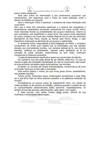 CASA DO DIVINO ESPIRITO SANTOS DAS ALMAS 
esse e outros obstáculos. 
Será pelo cultivo da fraternidade e dos sentimentos superiores que 
marcharemos, com segurança, para o Tabor de nossa redenção, onde o 
Senhor da Galileia nos aguarda. 
Sem a renovação moral e espiritual, o problema da nossa libertação será 
muito difícil. 
Sem que o verbo dos instrutores espirituais e a palavra dos pregadores e 
doutrinadores esclarecidos encontrem ressonância em nosso mundo íntimo, 
muito reduzidas ficarão as probabilidades dos grupos mediúnicos, mesmo os 
bem orientados, que trabalharem a nosso favor, isto porque muito dependerá 
do nosso coração e da nossa boa vontade afeiçoar-nos ou não aos princípios 
libertadores da Boa Nova, trazida ao Mundo pelo Divino Amigo, e pelo 
Espiritismo restaurada na plenitude de sua pureza e sublimidade. 
O assistente Áulus, respondendo a uma indagação de Hilário, o simpático 
companheiro de André Luiz, explica que os encarnados que não prestam 
atenção aos ensinamentos ouvidos, nos variados setores da fé, nos círculos 
espíritas, católicos ou protestantes, “passam pelos santuários da fé na 
condição de urnas cerradas. Impermeáveis ao bom aviso, continuam 
inacessíveis à mudança necessária. 
“A palavra desempenha significativo papel nas construções do espírito. 
Um pormenor que não pode deixar de ser referido neste livro, é o que se 
reporta à ação das entidades interessadas em que os encarnados não ouçam 
os ensinamentos veiculados pelos doutrinadores, nas reuniões. 
Envolvem os ouvintes em fluidos entorpecedores, conduzindo-os ao sono 
provocado “para que se lhes adie a renovação. 
Esta notícia explica o motivo por que muita gente dorme, pesadamente, 
nas sessões espíritas. 
Temos ouvido, frequentes vezes, exclamações semelhantes a esta: (Não 
sei o que tinha hoje! os olhos estavam pesados e as pálpebras pareciam de 
chumbo. 
Excetuando-se os poucos casos de esgotamento físico, em virtude de 
noites perdidas ou de excesso de trabalho, podemos guardar a certeza de que 
os acompanhantes desencarnados estão operando, magneticamente, no 
sentido de que tais pessoas, adormecendo, nada vejam, nem ouçam. 
E nada ouvindo, nem vendo, ficarão, longo tempo, àmercê de sua 
incômoda e vampirizante influenciação... 
27 
 