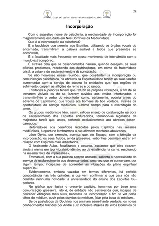 CASA DO DIVINO ESPIRITO SANTOS DAS ALMAS 
9 
Incorporação 
28 
Com o sugestivo nome de psicofonia, a mediunidade de Incorporação foi 
magnificamente estudada em Nos Domínios da Mediunidade. 
Que é a incorporação ou psicofonia? 
É a faculdade que permite aos Espíritos, utilizando os órgãos vocais do 
encarnado, transmitirem a palavra audível a todos que presentes se 
encontrem. 
É a faculdade mais frequente em nosso movimento de intercâmbio com o 
mundo extracorpóreo. 
É através dela que os desencarnados narram, quando desejam, os seus 
aflitivos problemas, recebendo dos doutrinadores, em nome da fraternidade 
cristã, a palavra do esclarecimento e da consolação. 
Se não houvesse essas reuniões, que possibilitam a incorporação ou 
comunicação psicofônica, os obreiros da Espiritualidade teriam as suas tarefas 
aumentadas com o serviço de socorro às entidades que, nas regiões de 
sofrimento, carpem as aflições do remorso e do rancor. 
Entidades superiores teriam que reduzir as próprias vibrações, a fim de se 
tornarem visíveis ou de se fazerem ouvidas aos irmãos Infortunados, e 
transmitir-lhes o verbo do reconforto, como, certamente, ocorria antes do 
advento do Espiritismo, que trouxe aos homens de boa vontade, através da 
oportunidade do serviço mediúnico, sublime campo para a exercitação do 
amor. 
Os grupos mediúnicos têm, assim, valioso ensejo de colaboração na obra 
de esclarecimento dos Espíritos endurecidos, tornando-se legatários da 
majestosa tarefa que, antes, pertencia exclusivamente aos obreiros desen-carnados. 
Referindo-se aos benefícios recebidos pelos Espíritos nas sessões 
mediúnicas, é oportuno lembrarmos o que afirmam mentores abalizados. 
Léon Denis, por exemplo, acentua que, no Espaço, sem a bênção da 
incorporação, os seus fluidos, ainda grosseiros, «não lhes permitem entrar em 
relação com Espíritos mais adiantados. 
O Assistente Áulus, focalizando o assunto, esclarece que eles «trazem 
ainda a mente em teor vibratório idêntico ao da existência na carne, respirando 
na mesma faixa de impressões». 
Emmanuel, com a sua palavra sempre acatada, salienta a necessidade do 
serviço de esclarecimento aos desencarnados, uma vez que se conservam, por 
algum tempo, incapazes de apreender as vibrações do plano espiritual 
superiOr». 
Evidentemente, embora vazadas em termos diferentes, há perfeita 
concordância nas três opiniões, o que vem confirmar o que para nós não 
constitui nenhuma novidade: a universalidade do ensino dos Espíritos Su-periores. 
No gráfico que ilustra o presente capítulo, tomamos por base uma 
comunicação grosseira, isto é, de entidade não esclarecida que, incapaz de 
perceber vibrações mais sutis, necessita da incorporação a fim de ver pelos 
olhos do médium, ouvir pelos ouvidos do médium, falar pela boca do médium... 
Se os postulados da Doutrina nos ensinam semelhante verdade, os novos 
conhecimentos trazidos por André Luiz, inclusive através de «Nos Domínios da 
 