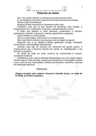 CASA DO DIVINO ESPIRITO SANTOS DAS ALMAS 
Palavras ao Autor 
3 
Sim, meu amigo, observa a cachoeira que surge aos teus olhos. 
É um espetáculo de beleza, guardando imensos potenciais de energia. 
Revela a glória da Natureza. 
Destaca-se pela imponência e impressiona pelo ruído. 
Entretanto, para que se faça alicerce de benefícios mais simples, é 
indispensável que a engenharia compareça, disciplinando-lhe a força. 
É então que aparece a usina generosa, sustentando a indústria, 
estendendo o trabalho, inspirando a cultura e garantindo o progresso. 
Assim também é a mediunidade. 
Como a queda-dágua, pode nascer em qualquer parte. 
Não é patrimônio exclusivo de um grupo, nem privilégio de alguém. 
Desponta aqui e ali, adiante e acolá, guardando consigo revelações 
convincentes e possibilidades assombrosas. 
Contudo, para que se converta em manancial de auxílio perene, é 
imprescindível que a Doutrina Espírita lhe clareie as manifestações e lhe 
governe os impulsos. 
Só então se erige em fonte contínua de ensinamento e socorro, 
consolação e bênção. 
Estudemo-la, pois, sob as diretrizes kardequianas que mos traçam seguro 
caminho para o Cristo de Deus, através da revivescência do Evangelho simples 
e puro, a fim de que mediunidade e médiuns se coloquem, realmente, a serviço 
da sublimação espiritual. 
EMMANUEL 
(Página recebida pelo médium Francisco Cândido Xavier, na noite de 
21/10/56, em Pedro Leopoldo.) 
 